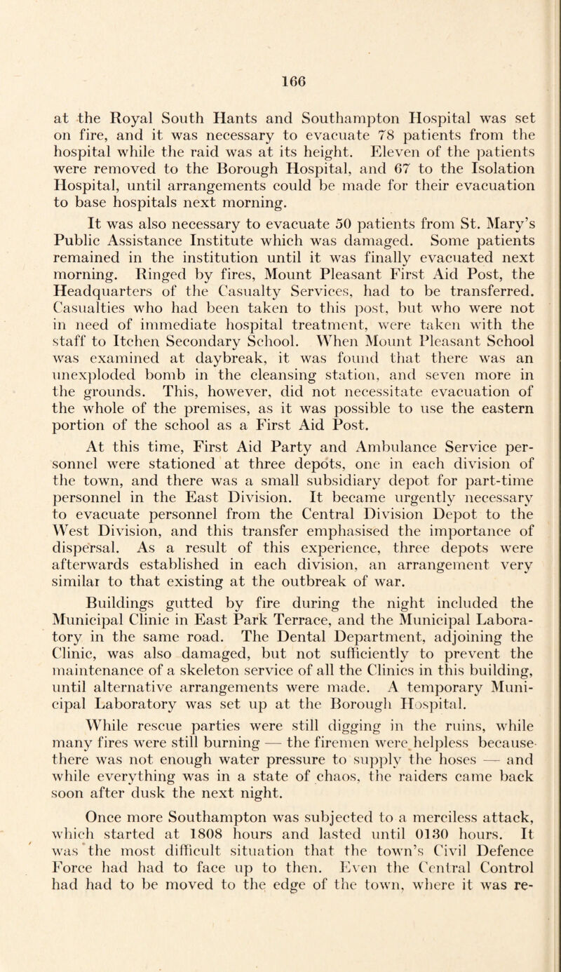at the Royal South Hants and Southampton Hospital was set on fire, and it was necessary to evacuate 78 patients from the hospital while the raid was at its height. Eleven of the patients were removed to the Borough Hospital, and 67 to the Isolation Hospital, until arrangements could be made for their evacuation to base hospitals next morning. It was also necessary to evacuate 50 patients from St. Mary’s Public Assistance Institute which was damaged. Some patients remained in the institution until it was finallv evacuated next morning. Ringed by fires, Mount Pleasant First Aid Post, the Headquarters of the Casualty Services, had to be transferred. Casualties who had been taken to this post, but who were not in need of immediate hospital treatment, were taken with the staff to Itchen Secondary School. When Mount Pleasant School was examined at daybreak, it was found that there was an unexploded bomb in the cleansing station, and seven more in the grounds. This, however, did not necessitate evacuation of the whole of the premises, as it was possible to use the eastern portion of the school as a First Aid Post. At this time, First Aid Party and Ambulance Service per¬ sonnel were stationed at three depots, one in each division of the town, and there was a small subsidiary depot for part-time personnel in the East Division. It became urgently necessary to evacuate personnel from the Central Division Depot to the West Division, and this transfer emphasised the importance of dispersal. As a result of this experience, three depots were afterwards established in each division, an arrangement very similar to that existing at the outbreak of war. Buildings gutted by fire during the night included the Municipal Clinic in East Park Terrace, and the Municipal Labora¬ tory in the same road. The Dental Department, adjoining the Clinic, was also damaged, but not sufficiently to prevent the maintenance of a skeleton service of all the Clinics in this building, until alternative arrangements were made. A temporary Muni¬ cipal Laboratory was set up at the Borough Hospital. While rescue parties were still digging in the ruins, while many fires were still burning — the firemen were,helpless because there was not enough water pressure to supply the hoses — and while everything was in a state of chaos, the raiders came back soon after dusk the next night. Once more Southampton was subjected to a merciless attack, which started at 1808 hours and lasted until 0130 hours. It was the most difficult situation that the town’s Civil Defence Force had had to face up to then. Even the Central Control had had to be moved to the edge of the town, where it was re-