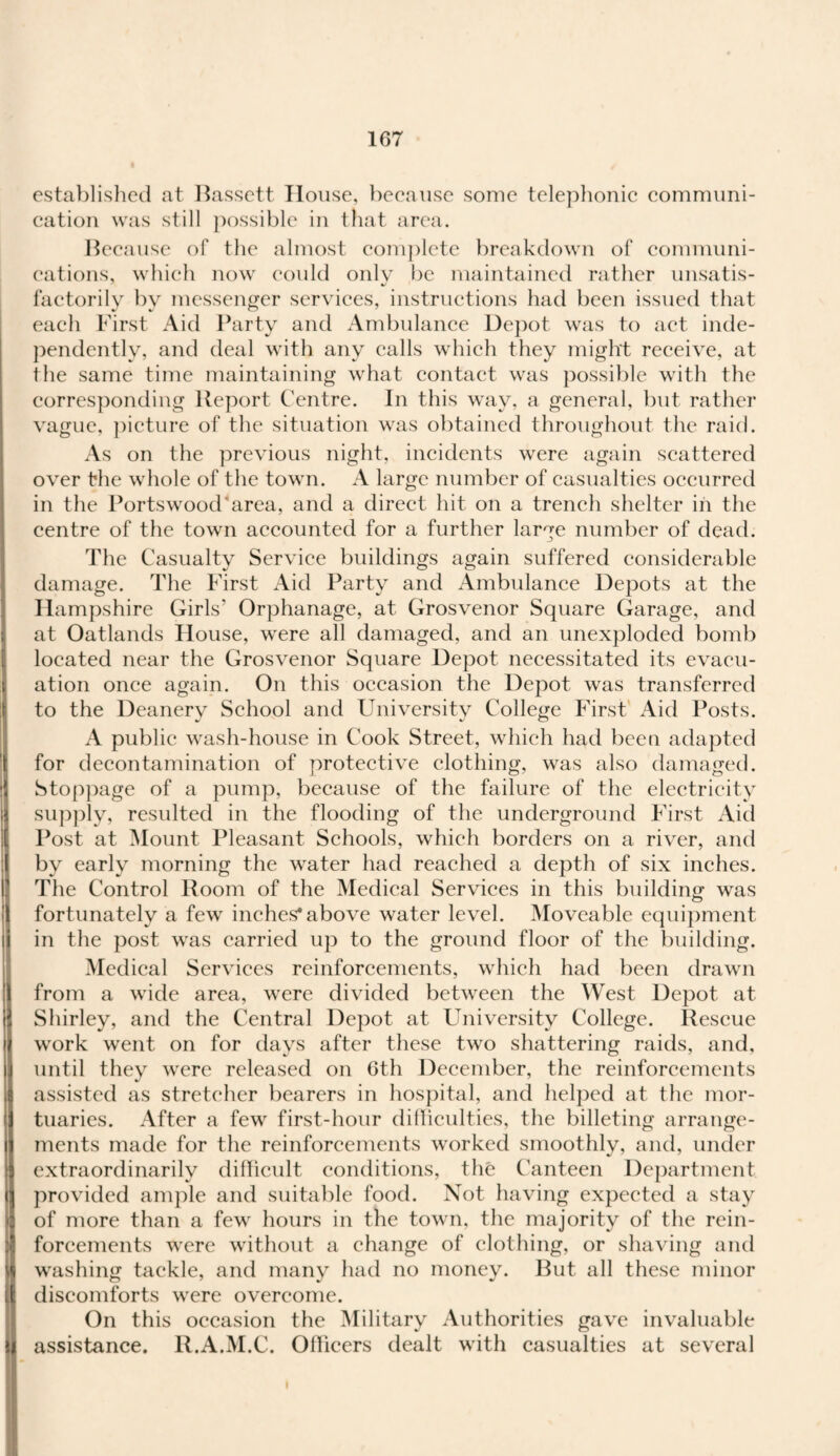 established at Bassett House, because some telephonic communi¬ cation was still possible in that area. Because of the almost complete breakdown of communi¬ cations, which now could only be maintained rather unsatis- •/ factorily by messenger services, instructions had been issued that each First Aid Party and Ambulance Depot was to act inde¬ pendently, and deal with any calls which they might receive, at the same time maintaining what contact was possible with the corresponding Report Centre. In this way, a general, but rather vague, picture of the situation was obtained throughout the raid. As on the previous night, incidents were again scattered over the whole of the town. A large number of casualties occurred in the Portswood'area, and a direct hit on a trench shelter in the centre of the town accounted for a further large number of dead. The Casualty Service buildings again suffered considerable damage. The First Aid Party and Ambulance Depots at the Hampshire Girls’ Orphanage, at Grosvenor Square Garage, and at Oatlands House, were all damaged, and an unexploded bomb located near the Grosvenor Square Depot necessitated its evacu¬ ation once again. On this occasion the Depot was transferred to the Deanery School and University College First Aid Posts. A public wash-house in Cook Street, which had been adapted for decontamination of protective clothing, was also damaged. Stoppage of a pump, because of the failure of the electricity supply, resulted in the flooding of the underground First Aid Post at Mount Pleasant Schools, which borders on a river, and by early morning the water had reached a depth of six inches. The Control Room of the Medical Services in this building was fortunately a few inches* above water level. Moveable equipment in the post was carried up to the ground floor of the building. Medical Services reinforcements, which had been drawn from a wide area, were divided between the West Depot at Shirley, and the Central Depot at University College. Rescue work went on for days after these two shattering raids, and, until they were released on 6th December, the reinforcements assisted as stretcher bearers in hospital, and helped at the mor¬ tuaries. After a few first-hour difficulties, the billeting arrange¬ ments made for the reinforcements worked smoothly, and, under extraordinarily difficult conditions, the Canteen Department provided ample and suitable food. Not having expected a stay of more than a few hours in the town, the majority of the rein- iforcements were without a change of clothing, or shaving and washing tackle, and many had no money. But all these minor [ discomforts were overcome. On this occasion the Military Authorities gave invaluable I assistance. lt.A.M.C. Officers dealt with casualties at several