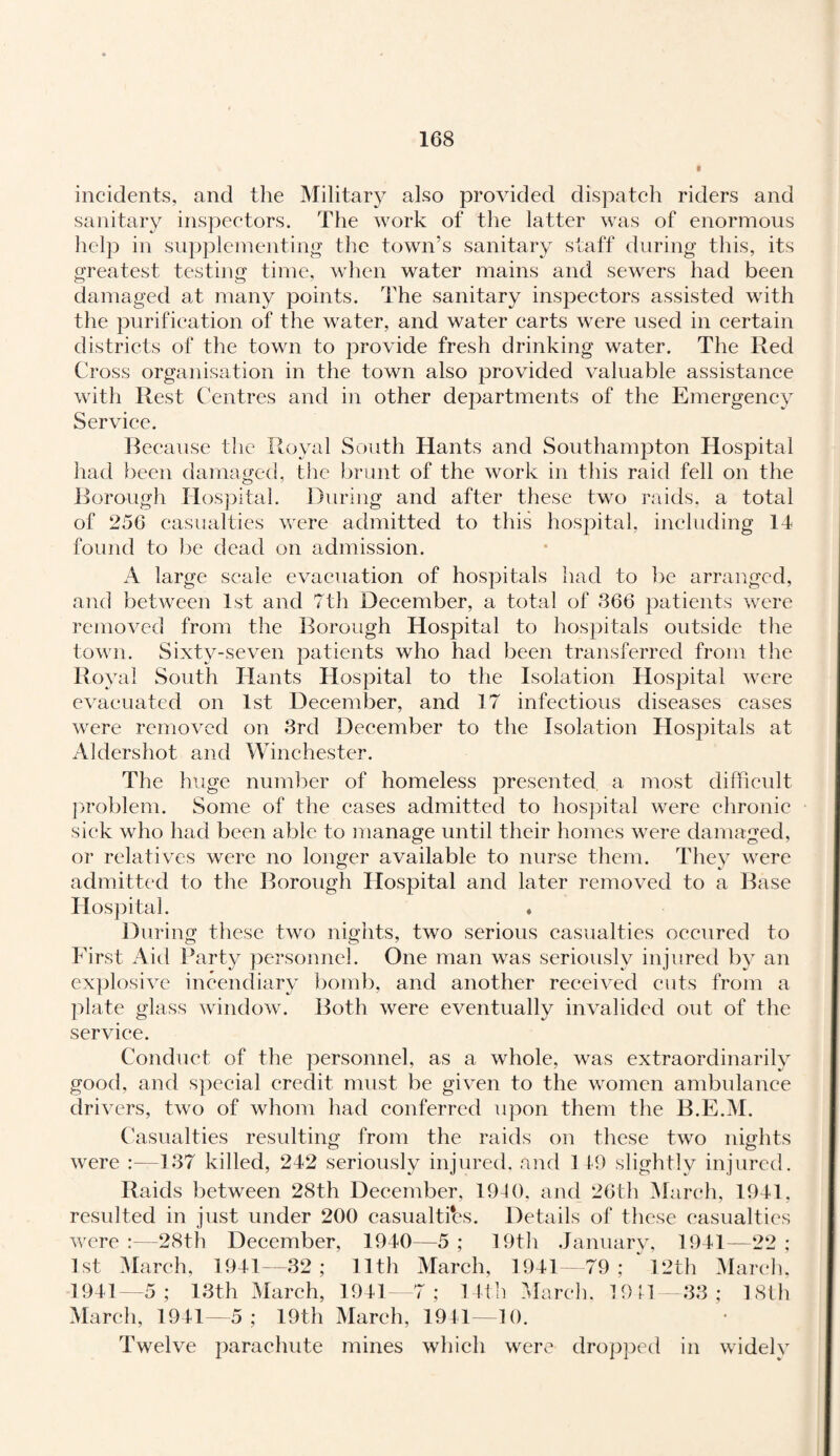 incidents, and the Military also provided dispatch riders and sanitary inspectors. The work of the latter was of enormous help in supplementing the town’s sanitary staff during this, its greatest testing time, when water mains and sewers had been damaged at many points. The sanitary inspectors assisted with the purification of the water, and water carts were used in certain districts of the town to provide fresh drinking water. The Red Cross organisation in the town also provided valuable assistance with Rest Centres and in other departments of the Emergency Service. Because the Royal South Hants and Southampton Hospital had been damaged, the brunt of the work in this raid fell on the Borough Hospital. During and after these two raids, a total of 256 casualties were admitted to this hospital, including 14 found to be dead on admission. A large scale evacuation of hospitals had to be arranged, and between 1st and 7th December, a total of 366 patients were removed from the Borough Hospital to hospitals outside the town. Sixty-seven patients who had been transferred from the Royal South Hants Hospital to the Isolation Hospital were evacuated on 1st December, and 17 infectious diseases cases were removed on 3rd December to the Isolation Hospitals at Aldershot and Winchester. The huge number of homeless presented, a most difficult problem. Some of the cases admitted to hospital were chronic sick who had been able to manage until their homes were damaged, or relatives were no longer available to nurse them. They were admitted to the Borough Hospital and later removed to a Base Hospital. ♦ During these two nights, two serious casualties occured to First Aid Party personnel. One man was seriously injured by an explosive incendiary bomb, and another received cuts from a plate glass window. Both were eventually invalided out of the service. Conduct of the personnel, as a whole, was extraordinarily good, and special credit must be given to the women ambulance drivers, two of whom had conferred upon them the B.E.M. Casualties resulting from the raids on these two nights were :—137 killed, 242 seriously injured, and 149 slightly injured. Raids between 28th December, 1910, and 26th March, 1941. resulted in just under 200 casualties. Details of these casualties were :—28th December, 1940—5 ; 19th January, 1941—22 ; 1st March, 1941—32; 11th March, 1941—79 ; ‘ 12th March. 1941—5; 13th March, 1941—7; 14th March, 1941—33; 18th March, 1941—5; 19th March, 1941—10. Twelve parachute mines which were dropped in widely