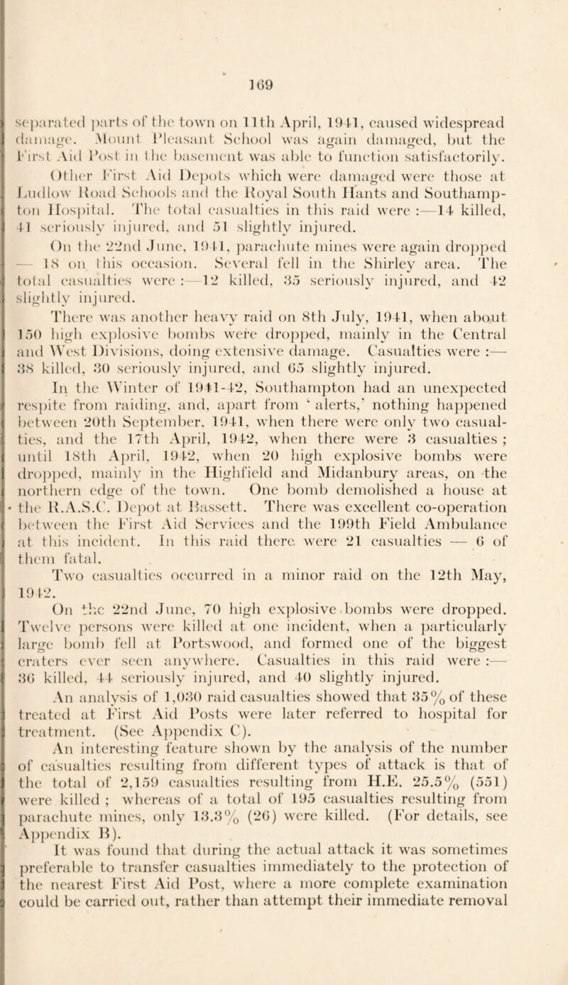 separated parts of the town on lltli April, 1941, caused widespread damage. Mount Pleasant School was again damaged, but tlie First Aid Post in the basement was able to function satisfactorily. Other First Aid Depots which were damaged were those at Ludlow Hoad Schools and the Royal South Hants and Southamp¬ ton Hospital. The total casualties in this raid were :—14 killed, 41 seriously injured, and 51 slightly injured. On the 22nd June, 1941, parachute mines were again dropped IS on this occasion. Several fell in the Shirley area. The total casualties were :—12 killed, 35 seriously injured, and 42 slightly injured. There was another heavy raid on 8th July, 1941, when about 150 high explosive bombs were dropped, mainly in the Central and West Divisions, doing extensive damage. Casualties were :— 38 killed, 30 seriously injured, and 65 slightly injured. In the Winter of 1941-42, Southampton had an unexpected respite from raiding, and, apart from ‘ alerts,' nothing happened between 20th September, 1941, when there were only two casual¬ ties, and the 17th April, 1942, when there were 3 casualties; until 18th April, 1942, when 20 high explosive bombs were dropped, mainly in the Highfield and Midanbury areas, on the northern edge of the town. One bomb demolished a house at the R.A.S.C. Depot at Bassett. There was excellent co-operation between the First Aid Services and the 199th Field Ambulance at this incident. In this raid there were 21 casualties — 6 of them fatal. Two casualties occurred in a minor raid on the 12th May, 1942. On the 22nd June, 70 high explosive bombs were dropped. Twelve persons were killed at one incident, when a particularly large bomb fell at Portswood, and formed one of the biggest craters ever seen anywhere. Casualties in this raid were :— 36 killed, 44 seriously injured, and 40 slightly injured. An analysis of 1,030 raid casualties showed that 35% of these treated at First Aid Posts were later referred to hospital for treatment. (See Appendix C). An interesting feature shown by the analysis of the number of casualties resulting from different types of attack is that of the total of 2,159 casualties resulting from H.E. 25.5% (551) were killed ; whereas of a total of 195 casualties resulting from parachute mines, only 13.3% (26) were killed. (For details, see Appendix B). It was found that during the actual attack it was sometimes preferable to transfer casualties immediately to the protection of the nearest First Aid Post, where a more complete examination could be carried out, rather than attempt their immediate removal