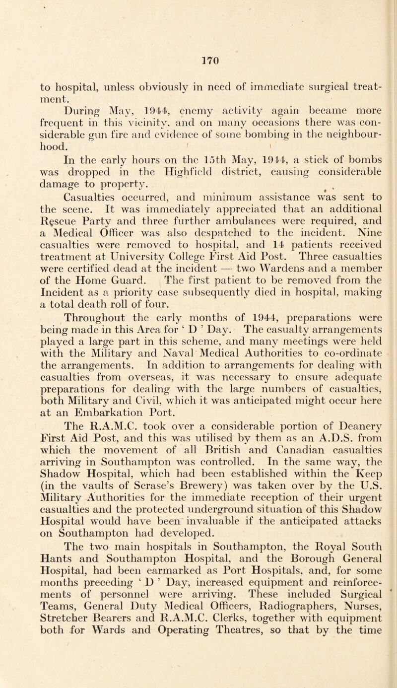 to hospital, unless obviously in need of immediate surgical treat¬ ment. During May, 1944, enemy activity again became more frequent in this vicinity, and on many occasions there was con¬ siderable gun fire and evidence of some bombing in the neighbour¬ hood. ' In the early hours on the 15th May, 1944, a stick of bombs was dropped in the Highfield district, causing considerable damage to property. Casualties occurred, and minimum assistance was sent to the scene. It was immediately appreciated that an additional Rescue Party and three further ambulances were required, and a Medical Officer was also despatched to the incident. Nine casualties were removed to hospital, and 14 patients received treatment at University College First Aid Post. Three casualties were certified dead at the incident — two Wardens and a member of the Home Guard. The first patient to be removed from the Incident as a priority case subsequently died in hospital, making a total death roll of four. Throughout the early months of 1944, preparations were being made in this Area for 4 D 5 Day. The casualty arrangements played a large part in this scheme, and many meetings were held with the Military and Naval Medical Authorities to co-ordinate the arrangements. In addition to arrangements for dealing with casualties from overseas, it was necessary to ensure adequate preparations for dealing with the large numbers of casualties, both Military and Civil, which it was anticipated might occur here at an Embarkation Port. The R.A.M.C. took over a considerable portion of Deanery First Aid Post, and this was utilised by them as an A.D.S. from which the movement of all British and Canadian casualties arriving in Southampton was controlled. In the same way, the Shadow Hospital, which had been established within the Keep (in the vaults of Scrase’s Brewery) was taken over by the U.S. Military Authorities for the immediate reception of their urgent casualties and the protected underground situation of this Shadow Hospital would have been invaluable if the anticipated attacks on Southampton had developed. The two main hospitals in Southampton, the Royal South Hants and Southampton Hospital, and the Borough General Hospital, had been earmarked as Port Hospitals, and, for some months preceding 4 D 5 Day, increased equipment and reinforce¬ ments of personnel were arriving. These included Surgical Teams, General Duty Medical Officers, Radiographers, Nurses, Stretcher Bearers and R.A.M.C. Clerks, together with equipment both for Wards and Operating Theatres, so that by the time