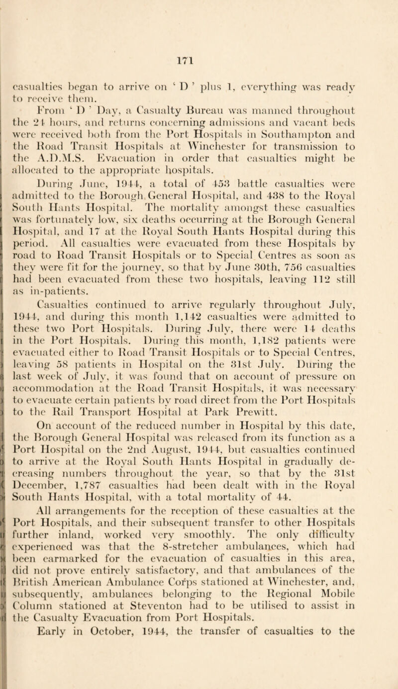 casualties began to arrive on plus 1, everything was ready to receive them. From ‘ 1) * Day, a C asualty Bureau was manned throughout the 2t hours, and returns concerning admissions and vacant beds were received both from the Port Hospitals in Southampton and the Road Transit Hospitals at Winchester for transmission to the A.D.M.S. Evacuation in order that casualties might be j allocated to the appropriate hospitals. During June, 1944, a total of 453 battle casualties were admitted to the Borough, General Hospital, and 438 to the Royal South Hants Hospital. The mortality amongst these casualties was fortunately low, six deaths occurring at the Borough General I Hospital, and 17 at the Royal South Hants Hospital during this | period. All casualties were evacuated from these Hospitals by ) road to Road Transit Hospitals or to Special Centres as soon as I they were fit for the journey, so that by June 30th, 75G casualties t had been evacuated from these two hospitals, leaving 112 still I as in-patients. Casualties continued to arrive regularly throughout July, 1 1944, and during this month 1,142 casualties were admitted to these two Port Hospitals. During July, there were 14 deaths i in the Port Hospitals. During this month, 1,182 patients were I evacuated either to Road Transit Hospitals or to Special Centres, | leaving 58 patients in Hospital on the 31st July. During the £ last week of July, it was found that on account of pressure on £ accommodation at the Road Transit Hospitals, it was necessary > to evacuate certain patients by road direct from the Port Hospitals > to the Rail Transport Hospital at Park Prewitt. On account of the reduced number in Hospital by this date, if the Borough General Hospital was released from its function as a if. Port Hospital on the 2nd August, 1944, but casualties continued o to arrive at the Royal South Hants Hospital in gradually de- t creasing numbers throughout the year, so that by the 31st i December, 1,787 casualties had been dealt with in the Royal i South Hants Hospital, with a total mortality of 44. All arrangements for the reception of these casualties at the Port Hospitals, and their subsequent transfer to other Hospitals ill further inland, worked very smoothly. The only difficulty i experienced was that the 8-stretcher ambulances, which had m been earmarked for the evacuation of casualties in this area, ill did not prove entirely satisfactory, and that ambulances of the ifi British American Ambulance Corps stationed at Winchester, and, u subsequently, ambulances belonging to the Regional Mobile % Column stationed at Steventon had to be utilised to assist in in the Casualty Evacuation from Port Hospitals. Early in October, 1944, the transfer of casualties to the