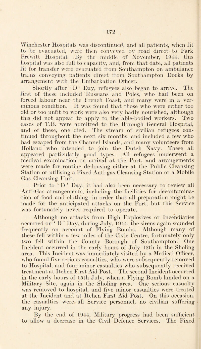 Winchester Hospitals was discontinued, and all patients, when fit to be evacuated, were then conveyed by road direct to Park Prewitt Hospital. By the middle of November, 1944, this hospital was also full to capacity, and, from that date, all patients fit for transfer were evacuated from Southampton on ambulance trains conveying patients direct from Southampton Docks by arrangement with the Embarkation Officer. Shortly after ‘ D ' Day, refugees also began to arrive. The first of these included Russians and Poles, who had been on forced labour near the French Coast, and many were in a ver¬ minous condition. It was found that those who were either too old or too unfit to work were also very badly nourished, although this did not appear to apply to the able-bodied workers. Two cases of T.B. were admitted to the Borough General Hospital, and of these, one died. The stream of civilian refugees con¬ tinued throughout the next six months, and included a few who had escaped from the Channel Islands, and many volunteers from Holland who intended to join the Dutch Navy. These all appeared particularly good types. All refugees underwent a medical examination on arrival at the Port, and arrangements were made for routine cle-lousing either at the Public Cleansing Station or utilising a Fixed Anti-gas Cleansing Station or a Mobile Gas Cleansing Unit. Prior to ‘ D ’ Day, it had also been necessary to review all Anti-Gas arrangements, including the facilities for decontamina¬ tion of food and clothing, in order that all preparation might be made for the anticipated attacks on the Port, but this Service was fortunately never required to operate. Although no attacks from High Explosives or Incendiaries occurred on c D ’ Day, during July, 1944, the sirens again sounded frequently on account of Flying Bombs. Although many of these fell within a few miles of the Civic Centre, fortunately only two fell within the County Borough of Southampton. One Incident occurred in the early hours of July 12th in the Sholing area. This Incident was immediately visited by a Medical Officer, who found five serious casualties, who were subsequently removed to Hospital, and four minor casualties who subsequently received treatment at Itchen First Aid Post. The second Incident occurred in the early hours of 15th July, when a Flying Bomb landed on a Military Site, again in the Sholing area. One serious casualty was removed to hospital, and five minor casualties were treated at the Incident and at Itchen First Aid Post. On this occasion, the casualties were all Service personnel, no civilian suffering * any injury. By the end of 1944, Military progress had been sufficient to allow a decrease in the Civil Defence Services. The Fixed