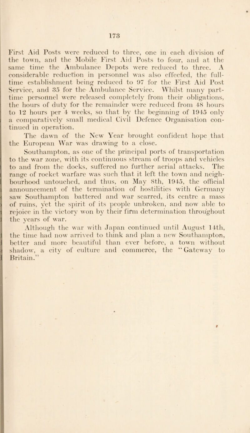 First Aid Posts were reduced to three, one in each division of the town, and the Mobile First Aid Posts to four, and at the same time the Ambulance Depots were reduced to three. A considerable reduction in personnel was also effected, the full¬ time establishment being reduced to 97 for the First Aid Post Service, and 35 for the Ambulance Service. Whilst many part- time personnel were released completely from their obligations, tlie hours of duty for the remainder were reduced from 48 hours to 12 hours per 4 weeks, so that by the beginning of 1915 only a comparatively small medical Civil Defence Organisation con¬ tinued in operation. The dawn of the New Year brought confident hope that the European War was drawing to a close. Southampton, as one of the principal ports of transportation to the war zone, with its continuous stream of troops and vehicles to and from the docks, suffered no further aerial attacks. The range of rocket warfare was such that it left the town and neigh¬ bourhood untouched, and thus, on May 8th, 194-5, the official announcement of the termination of hostilities with Germany saw Southampton battered and war scarred, its centre a mass of ruins, yet the spirit of its people unbroken, and now able to rejoice in the victory won by their firm determination throughout the years of war. Although the war with Japan continued until August 14th, the time had now arrived to think and plan a new Southampton, better and more beautiful than ever before, a town without shadow, a city of culture and commerce, the “ Gateway to Britain. *