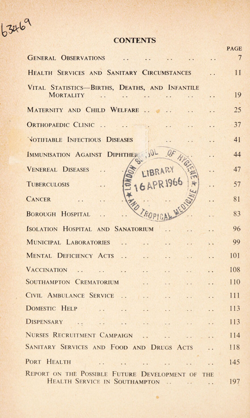 CONTENTS General Observations . Health Services and Sanitary Circumstances Vital Statistics—Births, Deaths, and Infantile Mortality Maternity and Child Welfare .. Orthopaedic Clinic .. .. . Motifiable Infectious Diseases Immunisation Against Venereal Diseases Tuberculosis Cancer Borough Hospital Isolation Hospital and Sanatorium Municipal Laboratories .. .. .. Mental Deficiency Acts .. Vaccination Southampton Crematorium Civil Ambulance Service. Domestic Help Dispensary .. . Nurses Recruitment Campaign. Sanitary Services and Food and Drugs Acts Port Health Report on the Possible Future Development of Health Service in Southampton .. the page 7 II 19 25 37 41 44 47 57 81 83 96 99 101 108 110 111 113 113 114 118 145 197