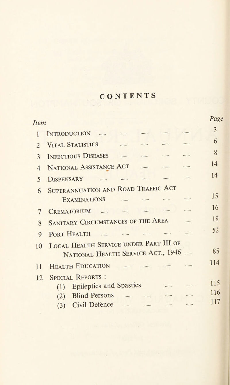 CONTENTS Item 1 Introduction 2 Vital Statistics . 3 Infectious Diseases . 4 National Assistance Act . 5 Dispensary . 6 Superannuation and Road Traffic Act Examinations . 7 Crematorium . 8 Sanitary Circumstances of the Area 9 Port Health 10 Local Health Service under Part III of National Health Service Act., 1946 11 Health Education 12 Special Reports : (1) Epileptics and Spastics (2) Blind Persons . (3) Civil Defence . Page 3 6 8 14 14 15 16 18 52 85 114 115 116 117