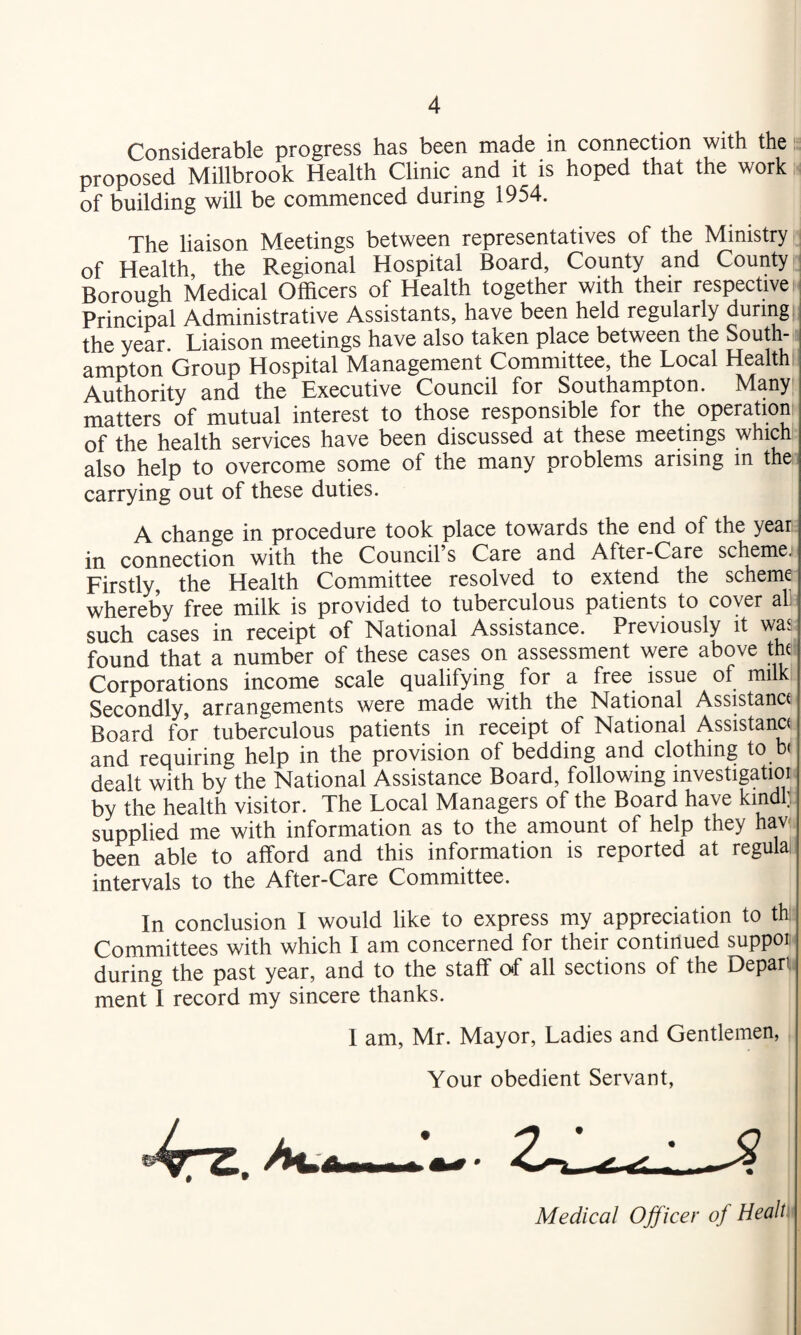 Considerable progress has been made in connection with the g proposed Millbrook Health Clinic and it is hoped that the work,, of building will be commenced during 1954. The liaison Meetings between representatives of the Ministry of Health the Regional Hospital Board, County and County Borough Medical Officers of Health together with their respective f. Principal Administrative Assistants, have been held regularly during the year. Liaison meetings have also taken place between the South¬ ampton Group Hospital Management Committee, the Local Health Authority and the Executive Council for Southampton. Many matters of mutual interest to those responsible for the operation of the health services have been discussed at these meetings which also help to overcome some of the many problems arising in the carrying out of these duties. A change in procedure took place towards the end of the year in connection with the Council s Care and After-Care scl^me. Firstly, the Health Committee resolved to extend the scheme whereby free milk is provided to tuberculous patients to cover all such cases in receipt of National Assistance. Previously it was found that a number of these cases on assessment were above tH Corporations income scale qualifying for a free issue of milk Secondly, arrangements were made with the National Assistance Board for tuberculous patients in receipt of National Assistance and requiring help in the provision of bedding and clothing to < dealt with by the National Assistance Board, following investigatioi by the health visitor. The Local Managers of the Board have kindf supplied me with information as to the amount of help they hav^ been able to afford and this information is reported at regula intervals to the After-Care Committee. In conclusion I would like to express my appreciation to th: Committees with which I am concerned for their continued suppor during the past year, and to the staff of all sections of the Depari ment I record my sincere thanks. I am, Mr. Mayor, Ladies and Gentlemen, Your obedient Servant, Medical Officer of Healt: