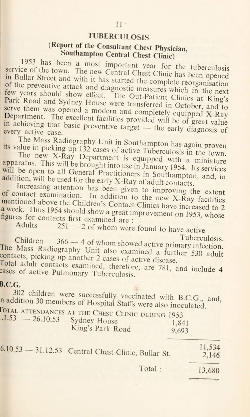 TUBERCULOSIS (Report of the Consultant Chest Physician, Southampton Central Chest Clinic) 1953 has been a most important year for the tubermlncic few years should show effect. The Out-Patipnt riu,/J * i^- , Park Road and Sydney House were transferred in October andio ^rve them was opened a modern and completely equipped X Rav Departmeni. The excellent facilities peovidetl will S” f Se.I .Iifw ive’tfS'S S iiSsS of apparatus. This will L bro'ltgh™!!, a-dilrss £ si'eS'S e^aS)'i;7.';oi.i“?„2r' ” Of c nss “sr ‘.“.Sirs Se'=”axs; a “eer'ThSmJs'hra!;''' iPo’^ed lo'l . 1954 shouM show a great improvement on 1953 whose figures for contacts first examined are Adults 251 — 2 of whom were found to have active The h- r ^ active primIry'’infection' The Mass Radiography Unit also examined a further^530 aduh To^ f ft P 2 ^ases of active disease ““ total adult contacts examined, therefore, are 781 and include 4 :ases of active Pulmonary Tuberculosis. ® ^ B.C.G. n 'Sfe successfully vaccinated with BCG and n addition 30 members of Hospital Staffs were also inoculaVed. ’ rOTAL attendances AT THE ChEST ClINIC DURING 1953 .1.53 26.10.53 Sydney House l^84j King’s Park Road 9 693 6.10.53 — 31.12.53 Central Chest Clinic, Bullar St. 11,534 2,146 Total ; 13,680