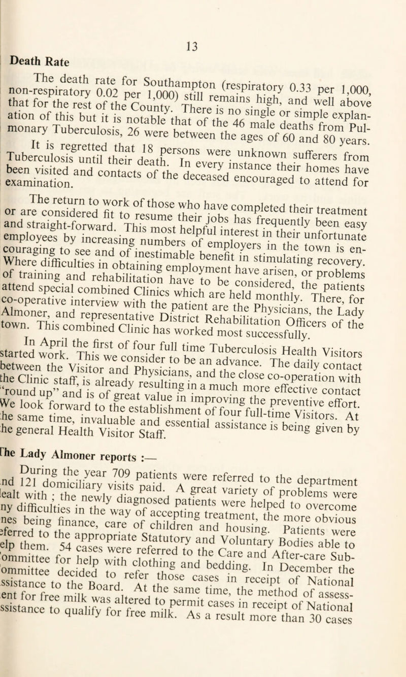 I Death Rate nonJe5pirlTorVo!o2 °-33 Per 1,000, ation of this but t is noS^thlt ofVh ® J *™P'« monary Tuberculoys 76 t.l k . 'ale deaths from Pul- y luDerculosis, 26 were between the ages of 60 and 80 years Tubemlyfy^tS-yyatriTL^^^^ sufferers from been visited and contacts of the H ®''y instance their homes have examinatiom ^ encouraged to attend for or ar^coSred ^^o rL*Ime rhe° '’h® their treatment and straight-forward This most frequently been easy -pl„4 pp -«T“ of training and rehabilitation havp t arisen, or problems started woyyyTy?wefonydyytVbe™ health Visitors between the Victor and Ph^TcLn^ 0‘act he general Health Victor assistance is being given by fhe Lady Almoner reports i_ nd ?27Zm?c!hyryvis°ilyaid'*'’® department ny difficul'ifc, in tki “ “V?” =E£!iV“£!£?-'t?sr{^s;iS£ ssistance to the Board a[ thp°^^ ® Z®®®'!'' of National pnt fr. r n the same time, the method of nsspsc