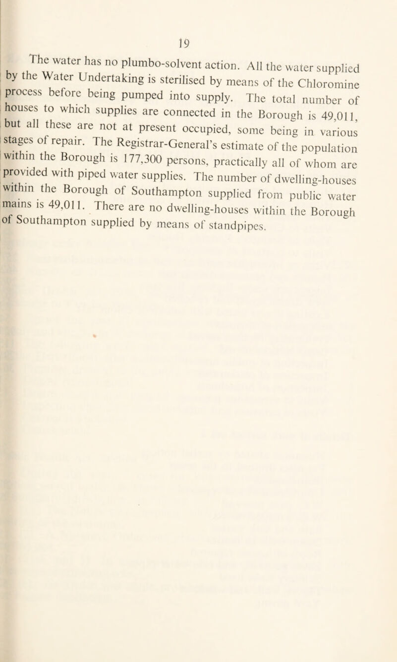 The water has no plumbo-solvent action. All the water supplied y the Water Undertaking is sterilised by means of the Chloromine process before being pumped into supply. The total number of houses to which supplies are connected in the Borough is 49,011, but all these are not at present occupied, some being in various stages of repair. The Registrar-General’s estimate of the population within the Borough is 177,300 persons, practically all of whom are provided with piped water supplies. The number of dwelling-houses within the Borough of Southampton supplied from public water mams is 49,011. There are no dwelling-houses within the Borough of Southampton supplied by means of standpipes.