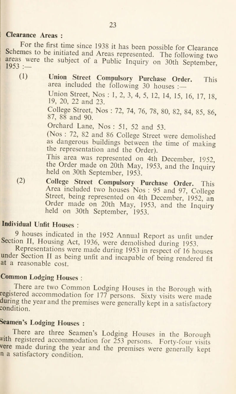 ! Clearance Areas : For the first time since 1938 it has been possible for Clearance Schemes to be initiated and Areas represented. The following two j953^.subject of a Public Inquiry on 30th September, (1) Union Street Compulsory Purchase Order. This area included the following 30 houses :— ; I, 2, 3, 4, 5, 12, 14, 15, 16, 17, 18, 1*^, 20, 22 and 23. College Street, Nos : 72, 74, 76, 78, 80, 82, 84, 85, 86, 87, 88 and 90. > » > > Orchard Lane, Nos : 51, 52 and 53. (Nos : 72, 82 and 86 College Street were demolished as dangerous buildings between the time of making the representation and the Order). This area was represented on 4th December, 1952, the Order made on 20th May, 1953, and the Inquiry held on 30th September, 1953. (2) College Street Compulsory Purchase Order. This Area included two houses Nos : 95 and 97, College Street, being represented on 4th December, 1952, an Order made on 20th May, 1953, and the Inquiry held on 30th September, 1953. Individual Unfit Houses : 9 houses indicated in the 1952 Annual Report as unfit under Section II, Housing Act, 1936, were demolished during 1953. Representations were made during 1953 in respect of 16 houses under Section II as being unfit and incapable of being rendered fit at a reasonable cost. Common Lodging Houses : There are two Common Lodging Houses in the Borough with registered accommodation for 177 persons. Sixty visits were made during the year and the premises were generally kept in a satisfactory condition. Seamen’s Lodging Houses : There are three Seamen’s Lodging Houses in the Borough -vith registered accommodation for 253 persons. Forty-four visits vere made during the year and the premises were generally kept n a satisfactory condition.