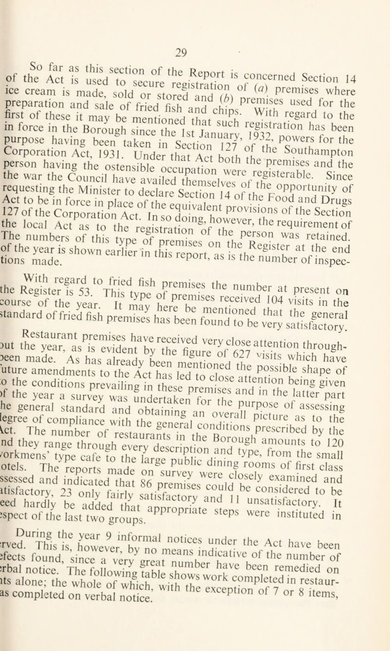 p?ep“n'andt’le'of^ri^^ primiseru™ d VoT The firstof these it may b mentioned thl'sth >° ‘he in force in the Borough since the U^Januart 'mo'''''® '‘‘V* been purpose having been taken in Section 127’of thes^Tn Corporation Act, 1931. Under that Act both ?t, Southampton person having the ostensihlp premises and the >h= ,h, CotiUa;: “;,S7he “dveff,^ requesting the Minister to declare Section U of Act to be in force in nhce of tht I of 'he Food and Drugs 127 of the CorporatioTrct In so :^o^ “ffhe Section the local Act as to the registration of'X^'®'^’‘’h The numbers of this type o^f premises re'ained. of the year is shown earlier-in thsrenort? ‘h®, l^egister at the end tions made. ® 's 'he number of inspec- .he ir'“ “■'>» ~ course of the year It niav received 104 visits in the orf,.3 pis fzrzii Si ise™' 3een made. As has alreadv Lpn f v/hich have ■uture amendmentfto the Act tes iTd 0°?®^ '*» ^hape of o the conditions prevaihng in thLe nreinLef )f the year a survey was mdertakeif for ihp‘‘‘^ 'h®jatter part he general standard and obtaininir an o ^ PyPOse of assessing legree of compliance with the Benerarco,?lv‘‘ Picture as to the ^ct. The number of reTtaurants in tit R' hy the nd they range throuah everv ' .■ rough amounts to 120 mrkmens’ type cafe to the hr<rp rip ion and type, from the small otels. The reports tade onA,f class itisfactoJt 23 only Itviv considered to be SSS'L S TeSSs !: itsalottte^’h;;;''orh1cri^^^ as completed on verbal noS.’ ' ^ ^ -'ems,