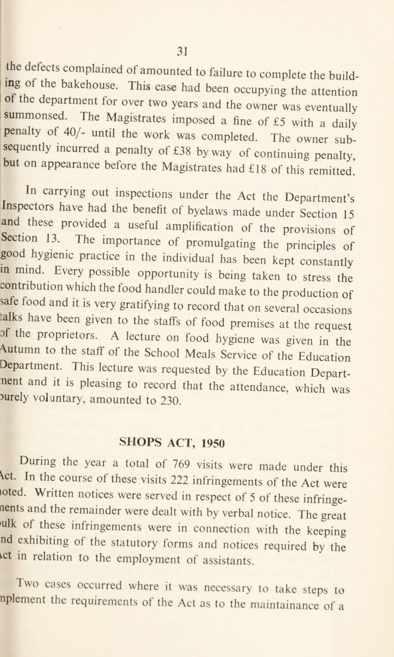 the defects complained of amounted to failure to complete the build- bakehouse. This case had been occupying the attention of the department for over two years and the owner was eventually summonsed. The Magistrates imposed a fine of £5 with a daily penalty of 40/- until the work was completed. The owner sub¬ sequently incurred a penalty of £38 byway of continuing penalty, but on appearance before the Magistrates had £18 of this remitted! In carrying out inspections under the Act the Department’s nspectors have had the benefit of byelaws made under Section 15 and these provided a useful amplification of the provisions of Section 13. The importance of promulgating the principles of pod hygienic practice in the individual has been kept constantly m mind. Every possible opportunity is being taken to stress the contribution which the food handler could make to the production of safe food and it is very gratifying to record that on several occasions talks have been given to the staff's of food premises at the request of the proprietors. A lecture on food hygiene was given in the 'Vutumn to the staff of the School Meals Service of the Education Department. This lecture was requested by the Education Depart- uent and it is pleasing to record that the attendance, which was 3urely voJuntary, amounted to 230. SHOPS ACT, 1950 During the year a total of 769 visits were made under this Vet. In the course of these visits 222 infringements of the Act were loted. Written notices were served in respect of 5 of these infringe- aents and the remainder were dealt with by verbal notice. The great 'ulk of these infringements were in connection with the keeping nd exhibiting of the statutory forms and notices required by the ^ct in relation to the employment of assistants. Two cases occurred where it was necessary to take steps to nplement the requirements of the Act as to the maintainance of a