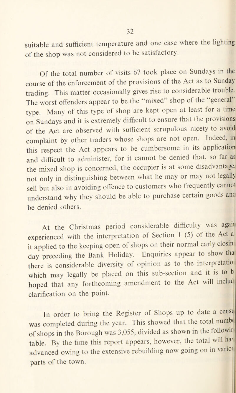 suitable and sufficient temperature and one case where the lighting of the shop was not considered to be satisfactory. Of the total number of visits 67 took place on Sundays in the course of the enforcement of the provisions of the Act as to Sunday trading. This matter occasionally gives rise to considerable trouble. The worst offenders appear to be the “mixed” shop of the “general type. Many of this type of shop are kept open at least for a time on Sundays and it is extremely difficult to ensure that the provisions of the Act are observed with sufficient scrupulous nicety to avoid complaint by other traders whose shops are not open. Indeed, in this respect the Act appears to be cumbersome in its application and difficult to administer, for it cannot be denied that, so far as the mixed shop is concerned, the occupier is at some disadvantage, not only in distinguishing between what he may or may not legall) sell but also in avoiding offence to customers who frequently cannoi understand why they should be able to purchase certain goods anc be denied others. At the Christmas period considerable difficulty was agaii experienced with the interpretation of Section 1 (5) of the Act a it applied to the keeping open of shops on their normal early closin day preceding the Bank Holiday. Enquiries appear to show tha there is considerable diversity of opinion as to the interpretatio which may legally be placed on this sub-section and it is to b hoped that any forthcoming amendment to the Act will includ clarification on the point. In order to bring the Register of Shops up to date a censi was completed during the year. This showed that the total numb* of shops in the Borough was 3,055, divided as shown in the followir table. By the time this report appears, however, the total will ha^ advanced owing to the extensive rebuilding now going on in varioi parts of the town.