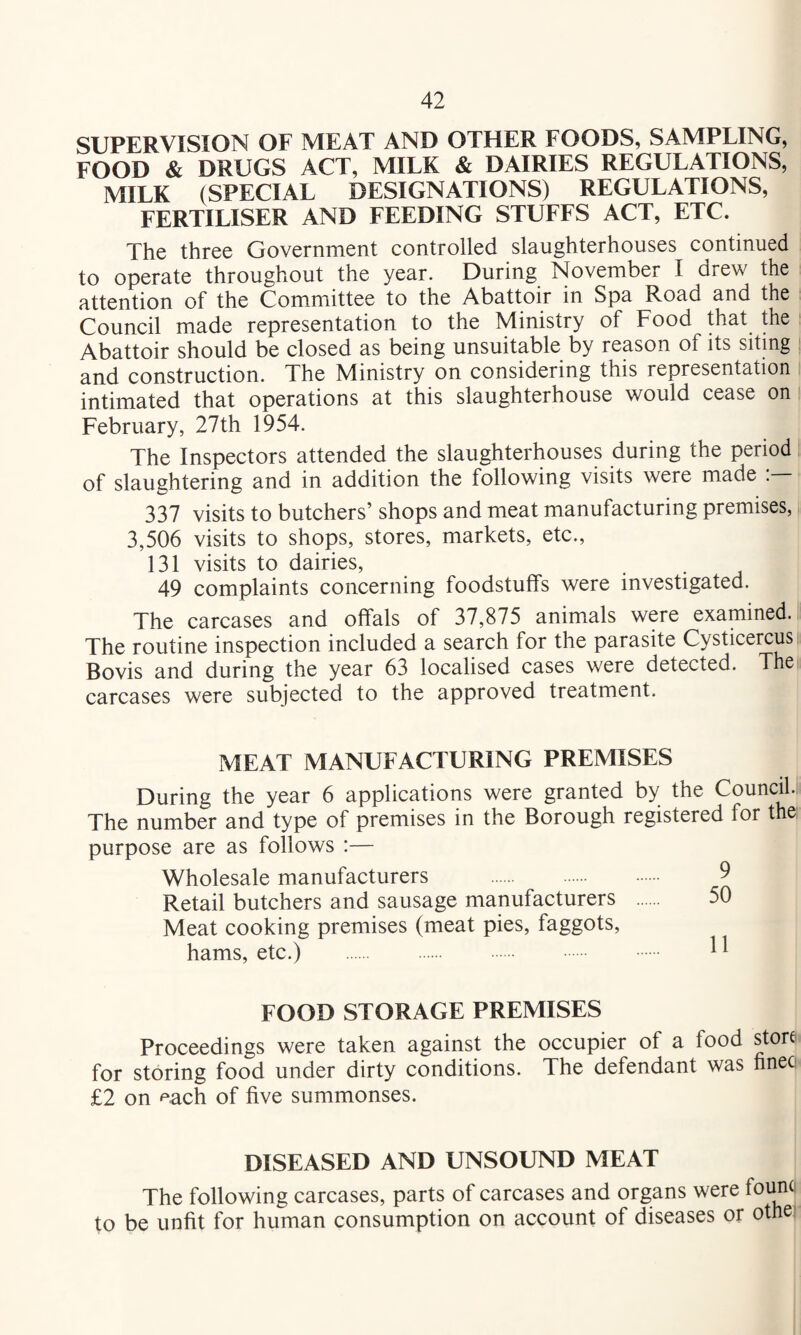 SUPERVISION OF MEAT AND OTHER FOODS, SAMPLING, FOOD & DRUGS ACT, MILK & DAIRIES REGULATIONS, MILK (SPECIAL DESIGNATIONS) REGULATIONS, FERTILISER AND FEEDING STUFFS ACT, ETC. The three Government controlled slaughterhouses continued to operate throughout the year. During November I drew the attention of the Committee to the Abattoir in Spa Road and the Council made representation to the Ministry of Food that the Abattoir should be closed as being unsuitable by reason of its siting and construction. The Ministry on considering this representation intimated that operations at this slaughterhouse would cease on February, 27th 1954. The Inspectors attended the slaughterhouses during the period of slaughtering and in addition the following visits were made . 337 visits to butchers’ shops and meat manufacturing premises, 3,506 visits to shops, stores, markets, etc., 131 visits to dairies, 49 complaints concerning foodstuffs were investigated. The carcases and offals of 37,875 animals were examined. The routine inspection included a search for the parasite Cysticercus Bovis and during the year 63 localised cases were detected. The carcases were subjected to the approved treatment. MEAT MANUFACTURING PREMISES During the year 6 applications were granted by the Council. The number and type of premises in the Borough registered for the purpose are as follows :— Wholesale manufacturers . 9 Retail butchers and sausage manufacturers 50 Meat cooking premises (meat pies, faggots, hams, etc.) . FOOD STORAGE PREMISES Proceedings were taken against the occupier of a food store for storing food under dirty conditions. The defendant was finec £2 on each of five summonses. DISEASED AND UNSOUND MEAT The following carcases, parts of carcases and organs were found to be unfit for human consumption on account of diseases or othe