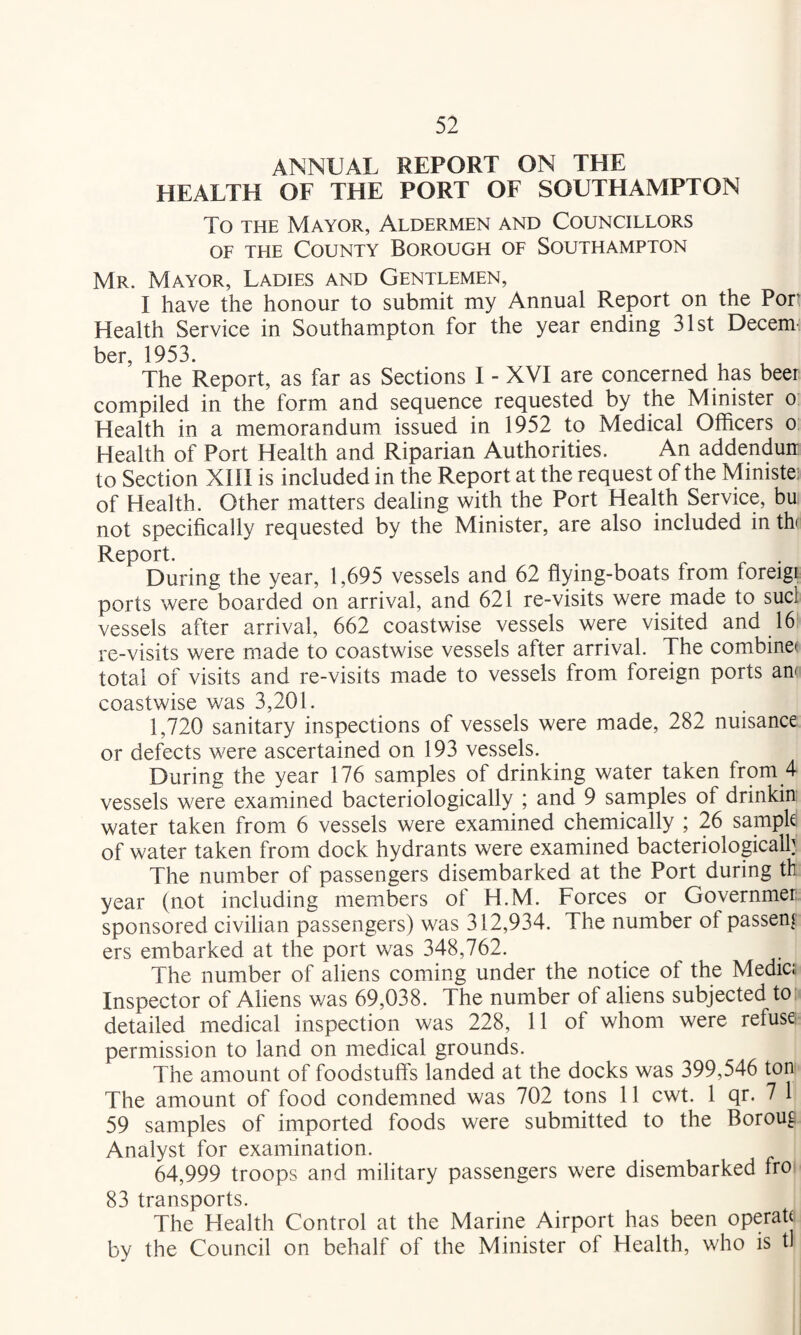ANNUAL REPORT ON THE HEALTH OF THE PORT OF SOUTHAMPTON To THE Mayor, Aldermen and Councillors OF THE County Borough of Southampton Mr. Mayor, Ladies and Gentlemen, I have the honour to submit my Annual Report on the Port Health Service in Southampton for the year ending 31st Decem¬ ber, 1953. The Report, as far as Sections I - XVI are concerned has beer compiled in the form and sequence requested by the Minister o Health in a memorandum issued in 1952 to Medical Officers o Health of Port Health and Riparian Authorities. An addenduir to Section XIII is included in the Report at the request of the Ministe; of Health. Other matters dealing with the Port Health Service, bu not specifically requested by the Minister, are also included in th Report. , r r • During the year, 1,695 vessels and 62 flying-boats from foreigi ports were boarded on arrival, and 621 re-visits were made to sucl vessels after arrival, 662 coastwise vessels were visited and 16*' re-visits were made to coastwise vessels after arrival. The combine: total of visits and re-visits made to vessels from foreign ports anf coastwise was 3,201. 1,720 sanitary inspections of vessels were made, 282 nuisance or defects were ascertained on 193 vessels. During the year 176 samples of drinking water taken from 4 vessels were examined bacteriologically ; and 9 samples of drinkin water taken from 6 vessels were examined chemically ; 26 sample of water taken from dock hydrants were examined bacteriologicalh The number of passengers disembarked at the Port during th year (not including members of H.M. Forces or Governmer sponsored civilian passengers) was 312,934. The number of passen[ ers embarked at the port v/as 348,762. The number of aliens coming under the notice of the Medic;. Inspector of Aliens was 69,038. The number of aliens subjected to detailed medical inspection was 228, 11 of whom were refuse permission to land on medical grounds. The amount of foodstuffs landed at the docks was 399,546 ton The amount of food condemned was 702 tons 11 cwt. 1 qr. 7 1 59 samples of imported foods were submitted to the Boroug Analyst for examination. 64,999 troops and military passengers were disembarked fro} 83 transports. The Health Control at the Marine Airport has been operah by the Council on behalf of the Minister of Health, who is tl