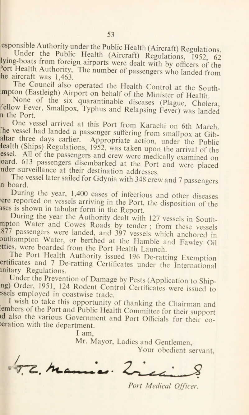 •esponsible Authority under the Public Health (Aircraft) Regulations. Under the Public Health (Aircraft) Regulations, 1952 62 ilying^boats from foreign airports were dealt with by officers of the ort Health Authority, The number of passengers who landed from he aircraft was 1,463. The Council also operated the Health Control at the South- mpton (Eastleigh) Airport on behalf of the Minister of Health None of the six quarantinable diseases (Plague, Cholera, Ife low Fever, Smallpox, Typhus and Relapsing Fever) was landed n the Port. One vessel arrived at this Port from Karachi on 6th March, he vessel had landed a passenger suffering from smallpox at Gib- ? earlier. Appropriate action, under the Public lealth (Ships) Regulations, 1952, was taken upon the arrival of the essel. All ot the passengers and crew were medically examined on card. 613 passengers disembarked at the Port and were placed nder surveillance at their destination addresses. The vessel later sailed for Gdynia with 348 crew and 7 passengers n board. ^ During the year, 1,400 cases of infectious and other diseases 'ere reported on vessels arriving in the Port, the disposition of the ises IS shown in tabular form in the Report. During the year the Authority dealt with 127 vessels in South- :^pton Water and Cowes Roads by tender ; from these vessels 877 passengers were landed, and 397 vessels which anchored in Duthampton Water, or berthed at the Hamble and Fawley Oil dties, were boarded from the Port Elealth Launch. The Port Health Authority issued 196 De-ratting Exemption ertihcates and 7 De-ratting Certificates under the International mitary Regulations. Under the Prevention of Damage by Pests (Application to Ship- ng) Order, 1951, 124 Rodent Control Certificates were issued to :ssels employed in coastwise trade. J wish to take this opportunity of thanking the Chairman and embers of the Port and Public Health Committee for their support id also the various Government and Port Officials for their co- >eration with the department. I am, Mr. Mayor, Ladies and Gentlemen, Your obedient servant, Port Medical Officer.