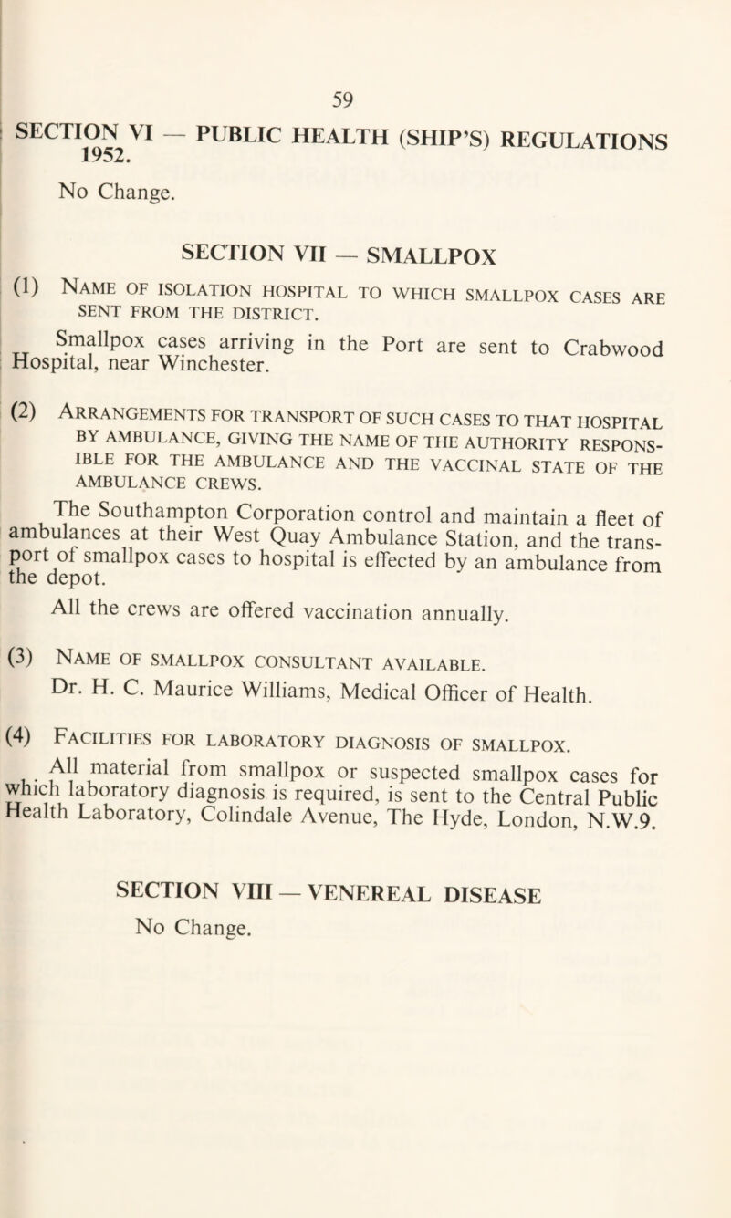 SECTION VI — 1952. PUBLIC HEALTH (SHIP’S) REGULATIONS No Change. SECTION VII — SMALLPOX (1) Name of isolation hospital to which smallpox cases are SENT FROM THE DISTRICT. Smallpox cases arriving in the Port are sent to Crabwood Hospital, near Winchester. (2) Arrangements for transport of such cases to that hospital BY AMBULANCE, GIVING THE NAME OF THE AUTHORITY RESPONS¬ IBLE FOR THE AMBULANCE AND THE VACCINAL STATE OF THE AMBULANCE CREWS. The Southampton Corporation control and maintain a fleet of ambulances at their West Quay Ambulance Station, and the trans¬ port of smallpox cases to hospital is effected by an ambulance from the depot. All the crews are offered vaccination annually. (3) Name of smallpox consultant available. Dr. H. C. Maurice Williams, Medical Officer of Health. (4) Facilities for laboratory diagnosis of smallpox. All material from smallpox or suspected smallpox cases for which laboratory diagnosis is required, is sent to the Central Public Health Laboratory, Colindale Avenue, The Hyde, London, N.W.9. SECTION VIII — VENEREAL DISEASE No Change.