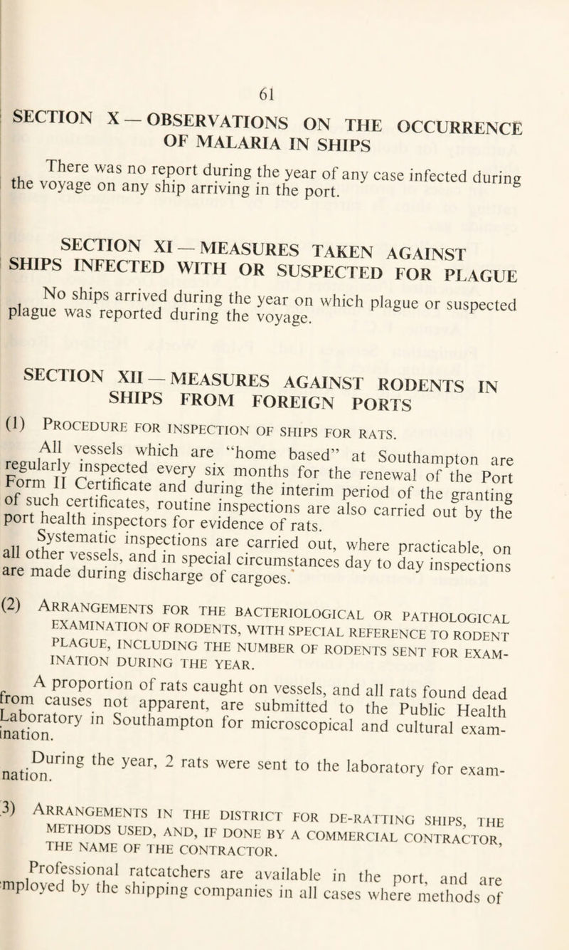 SECTION X — OBSERVATIONS ON THE OCCURRENCE OF MALARIA IN SHIPS report during the year of any case infected during the voyage on any ship arriving in the port. ° SECTION XI —MEASURES TAKEN AGAINST SHIPS INFECTED WITH OR SUSPECTED FoT^IaGUE No ships arrived during the year on which plague or suspected plague was reported during the voyage. ^ ^ suspectea SECTION XII —MEASURES AGAINST RODENTS IN SHIPS FROM FOREIGN PORTS (1) Procedure for inspection of ships for rats. All vessels which are “home based” at Southampton are regularly inspected every six months for the renewal of^the Port Form II Certificate and during the interim period of the granting certificates, routine inspections are also carried out by the port health inspectors for evidence of rats. ’ Systematic inspections are carried out, where oractirahlp nn a other vessels, and in special circumstances day to day inspections are made during discharge of cargoes.' ^ inspections (2) Arrangements for the bacteriological or pathological examination of rodents, with special reference to rodent LAGUE, INCLUDING THE NUMBER OF RODENTS SENT FOR EXAM¬ INATION DURING THE YEAR. from^aI’,cL°'‘''°f '‘d a rats found dead m causes not apparent, are submitted to the Public Health hiatkin ^“tithampton for microscopical and cultural exam- nation'!'^'® laboratory for exam- 3) Arrangements in the district for de-ratting ships the METHODS USED, AND, IF DONE BY A COMMERCIAL CONTRACTOR THE NAME OF THE CONTRACTOR. ’ Professional ratcatchers are available in the port and are mployed by the shipping companies in all cases where methods\if