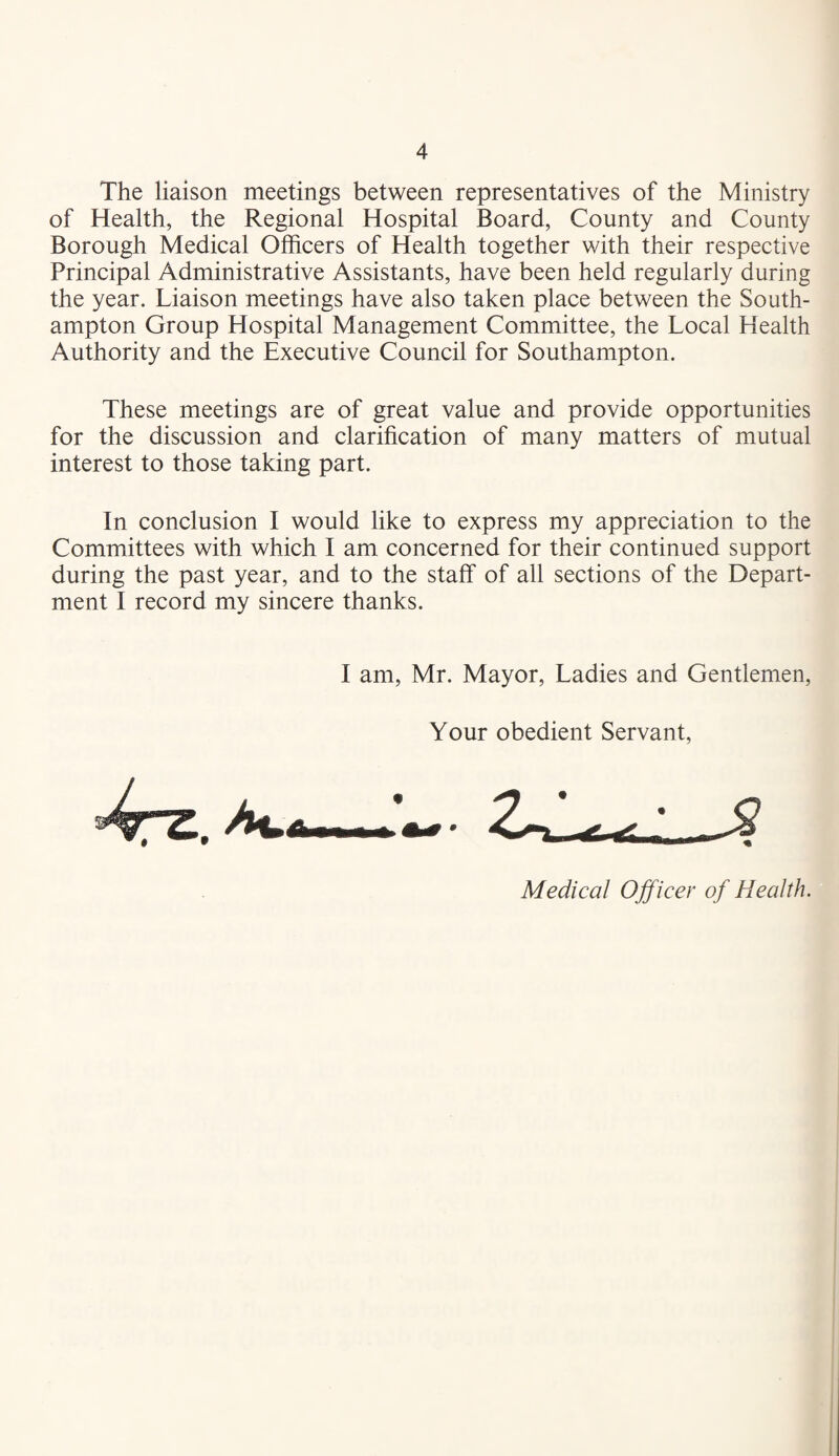 The liaison meetings between representatives of the Ministry of Health, the Regional Hospital Board, County and County Borough Medical Officers of Health together with their respective Principal Administrative Assistants, have been held regularly during the year. Liaison meetings have also taken place between the South¬ ampton Group Hospital Management Committee, the Local Health Authority and the Executive Council for Southampton. These meetings are of great value and provide opportunities for the discussion and clarification of many matters of mutual interest to those taking part. In conclusion I would like to express my appreciation to the Committees with which I am concerned for their continued support during the past year, and to the staff of all sections of the Depart¬ ment I record my sincere thanks. I am, Mr. Mayor, Ladies and Gentlemen, Your obedient Servant, Medical Officer of Health.