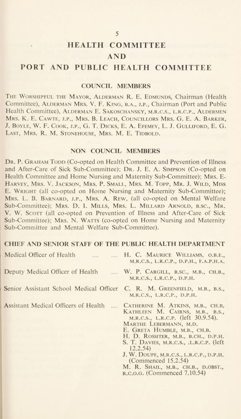 HEALTH COMMITTEE AND PORT AND PUBLIC HEALTH COMMITTEE COUNCIL MEMBERS The Worshipful the Mayor, Alderman R, E. Edmunds, Chairman (Health Committee), Alderman Mrs. V. F. King, b.a., j.p.. Chairman (Port and Public Health Committee), Alderman E. Sakoschansky, m.r.c.s., l.r.c.p.. Aldermen Mrs. K. E. Cawte, j.p., Mrs. B. Leach, Councillors Mrs. G. E. A. Barker, J. Boyle, W. F. Cook, j.p., G. T. Dicks, E. A. Efemey, L. J. Gulliford, E. G. Last, Mrs. R. M. Stonehouse, Mrs. M. E. Tidbold. NON COUNCIL MEMBERS Dr. P. Graham Todd (Co-opted on Health Committee and Prevention of Illness and After-Care of Sick Sub-Committee); Dr. J. E. A. Simpson (Co-opted on Health Committee and Home Nursing and Maternity Sub-Committee); Mrs. E. Harvey, Mrs. V. Jackson, Mrs. P. Smali-, Mrs. M. Topp, Mr. J. Wild, Miss E. Wright (all co-opted on Home Nursing and Maternity Sub-Committee); Mrs. L. B. Barnard, j.p., Mrs. A. Rew, (all co-opted on Mental Welfare Sub-Committee); Mrs. D. I. Mills, Mrs. L. Millard Arnold, b.sc., Mr. V. W. Scott (all co-opted on Prevention of Illness and After-Care of Sick Sub-Committee); Mrs. N. Watts (co-opted on Home Nursing and Maternity Sub-Committee and Mental Welfare Sub-Committee). CHIEF AND SENIOR STAFF OF THE PUBLIC HEALTH DEPARTMENT Medical Officer of Health . Deputy Medical Officer of Health Senior Assistant School Medical Officer Assistant Medical Officers of Health . H. C. Maurice Williams, o.b.e., M.R.C.S., L.R.C.P., D.P.H., F.A.P.H.A. W. P. Cargill, b.sc., m.b., ch.b., M.R.C.S., L.R.C.P., D.P.H. C. R. M. Greenfield, m.b., b.s., M.R.C.S., L.R.C.P., D.P.H. Catherine M. Atkins, m.b., ch.b. Kathleen M. Cairns, m.b., b.s., M.R.C.S., L.R.C.P. (left 30.9.54). Marthe Lebermann, m.d. E. Greta Humble, m.b., ch.b. H. D. Rossiter, m.b., b.ch., d.p.h. S. T. Davies, m.r.c.s,, .l.r.c.p. (left 12.2.54) J. W. Doupe, m.r.c.s., l.r.c.p., d.p.h. (Commenced 15.2.54) M. R. Shail, m.b., ch.b,, d.obst., R.c.o.G. (Commenced 7.10.54)