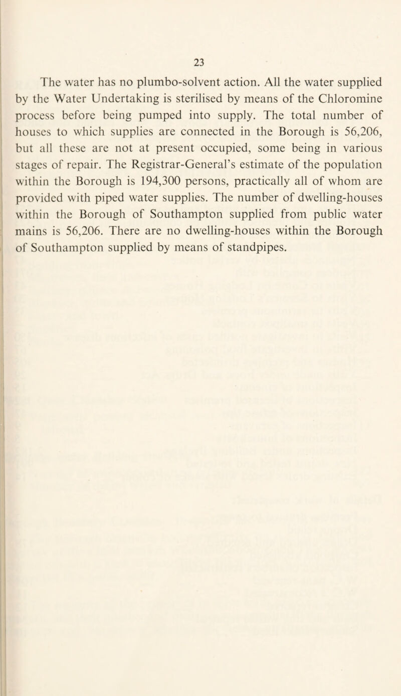 The water has no plumbo-solvent action. All the water supplied by the Water Undertaking is sterilised by means of the Chloromine process before being pumped into supply. The total number of houses to which supplies are connected in the Borough is 56,206, but all these are not at present occupied, some being in various stages of repair. The Registrar-General’s estimate of the population within the Borough is 194,300 persons, practically all of whom are provided with piped water supplies. The number of dwelling-houses within the Borough of Southampton supplied from public water mains is 56,206. There are no dwelling-houses within the Borough of Southampton supplied by means of standpipes.