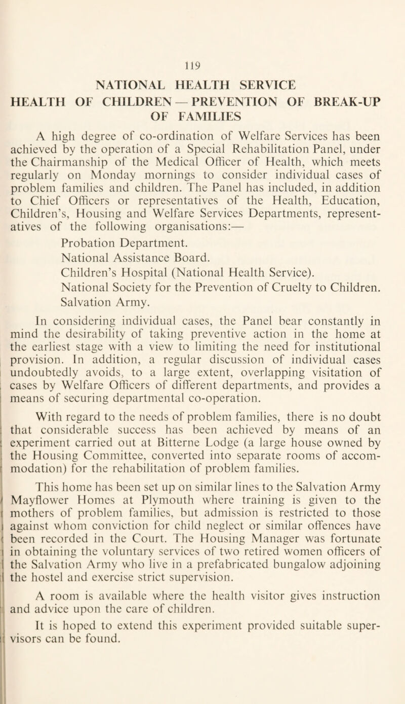 NATIONAL HEALTH SERVICE HEALTH OF CHILDREN — PREVENTION OF BREAK-UP OF FAMILIES A high degree of co-ordination of Welfare Services has been achieved by the operation of a Special Rehabilitation Panel, under the Chairmanship of the Medical Officer of Health, which meets regularly on Monday mornings to consider individual cases of problem families and children. The Panel has included, in addition to Chief Officers or representatives of the Health, Education, Children’s, Housing and Welfare Services Departments, represent¬ atives of the following organisations:— Probation Department. National Assistance Board. Children’s Hospital (National Health Service). National Society for the Prevention of Cruelty to Children. Salvation Army. In considering individual cases, the Panel bear constantly in mind the desirability of taking preventive action in the home at the earliest stage with a view to limiting the need for institutional provision. In addition, a regular discussion of individual cases ! undoubtedly avoids, to a large extent, overlapping visitation of , cases by Welfare Officers of different departments, and provides a I means of securing departmental co-operation. With regard to the needs of problem families, there is no doubt ; that considerable success has been achieved by means of an i experiment carried out at Bitterne Lodge (a large house owned by : the Housing Committee, converted into separate rooms of accom- ( modation) for the rehabilitation of problem families. This home has been set up on similar lines to the Salvation Army ^ Mayflower Homes at Plymouth where training is given to the I mothers of problem families, but admission is restricted to those I against whom conviction for child neglect or similar offences have i been recorded in the Court. The Housing Manager was fortunate \ in obtaining the voluntary services of two retired women officers of j the Salvation Army who live in a prefabricated bungalow adjoining il the hostel and exercise strict supervision. A room is available where the health visitor gives instruction and advice upon the care of children. ij It is hoped to extend this experiment provided suitable super- I! visors can be found.