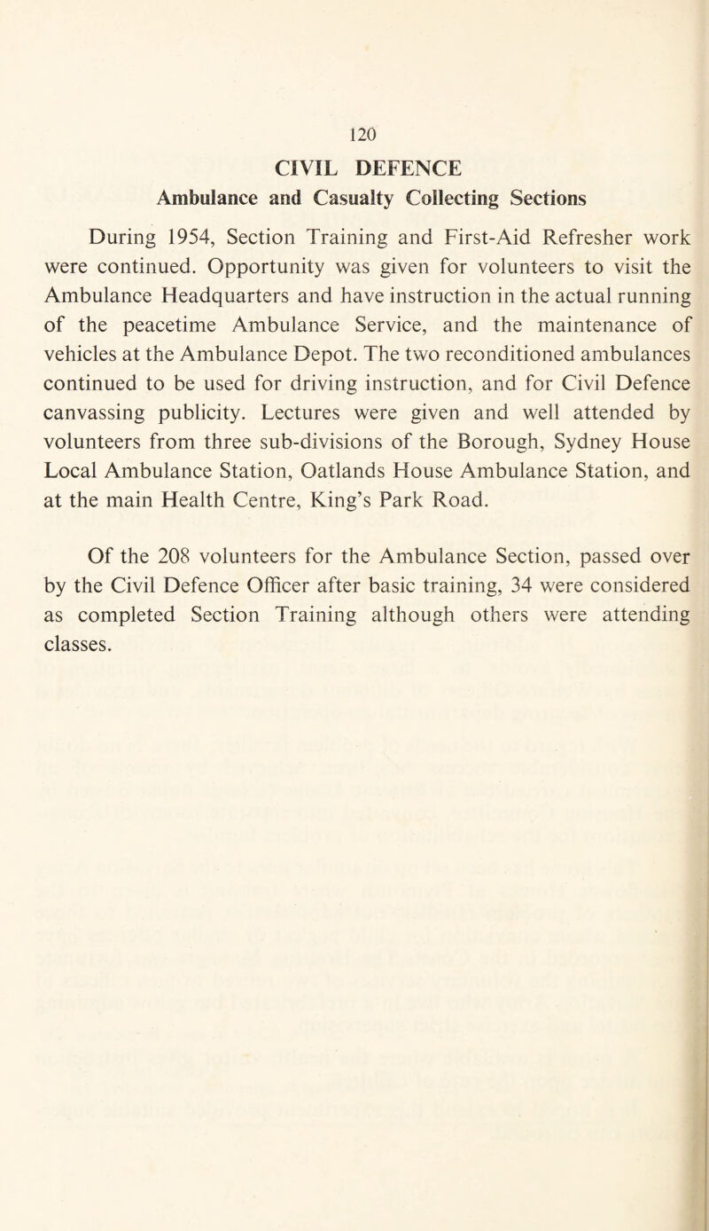 CIVIL DEFENCE Ambulance and Casualty Collecting Sections During 1954, Section Training and First-Aid Refresher work were continued. Opportunity was given for volunteers to visit the Ambulance Headquarters and have instruction in the actual running of the peacetime Ambulance Service, and the maintenance of vehicles at the Ambulance Depot. The two reconditioned ambulances continued to be used for driving instruction, and for Civil Defence canvassing publicity. Lectures were given and well attended by volunteers from three sub-divisions of the Borough, Sydney House Local Ambulance Station, Oatlands House Ambulance Station, and at the main Health Centre, King’s Park Road. Of the 208 volunteers for the Ambulance Section, passed over by the Civil Defence Officer after basic training, 34 were considered as completed Section Training although others were attending classes.