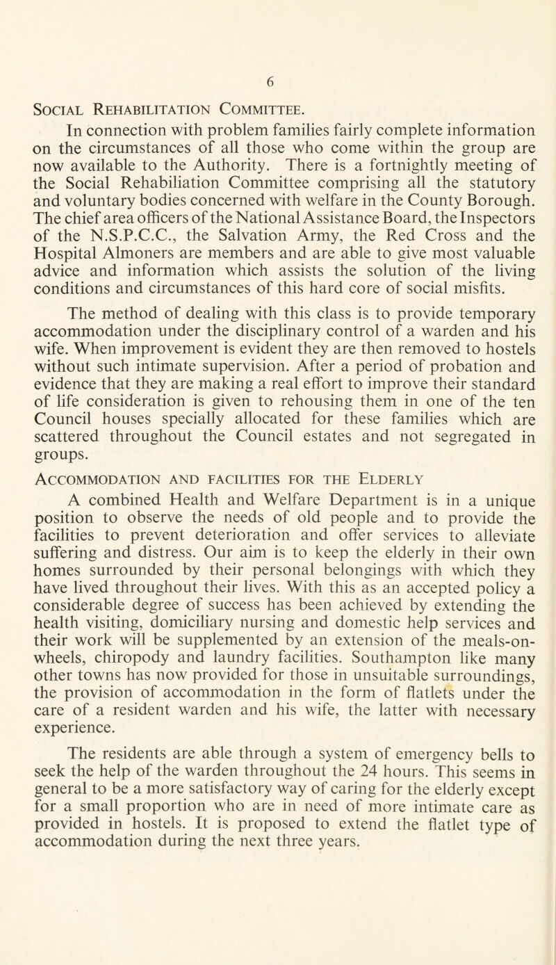 Social Rehabilitation Committee. In connection with problem families fairly complete information on the circumstances of all those who come within the group are now available to the Authority. There is a fortnightly meeting of the Social Rehabiliation Committee comprising all the statutory and voluntary bodies concerned with welfare in the County Borough. The chief area officers of the National Assistance Board, the Inspectors of the N.S.P.C.C., the Salvation Army, the Red Cross and the Hospital Almoners are members and are able to give most valuable advice and information which assists the solution of the living conditions and circumstances of this hard core of social misfits. The method of dealing with this class is to provide temporary accommodation under the disciplinary control of a warden and his wife. When improvement is evident they are then removed to hostels without such intimate supervision. After a period of probation and evidence that they are making a real effort to improve their standard of life consideration is given to rehousing them in one of the ten Council houses specially allocated for these families which are scattered throughout the Council estates and not segregated in groups. Accommodation and facilities for the Elderly A combined Health and Welfare Department is in a unique position to observe the needs of old people and to provide the facilities to prevent deterioration and offer services to alleviate suffering and distress. Our aim is to keep the elderly in their own homes surrounded by their personal belongings with which they have lived throughout their lives. With this as an accepted policy a considerable degree of success has been achieved by extending the health visiting, domiciliary nursing and domestic help services and their work will be supplemented by an extension of the meals-on- wheels, chiropody and laundry facilities. Southampton like many other towns has now provided for those in unsuitable surroundings, the provision of accommodation in the form of flatlets under the care of a resident warden and his wife, the latter with necessary experience. The residents are able through a system of emergency bells to seek the help of the warden throughout the 24 hours. This seems in general to be a more satisfactory way of caring for the elderly except for a small proportion who are in need of more intimate care as provided in hostels. It is proposed to extend the flatlet type of accommodation during the next three years.