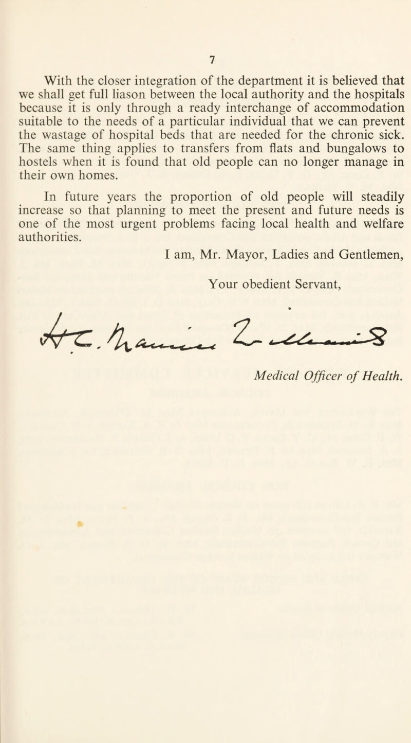 With the closer integration of the department it is believed that we shall get full liason between the local authority and the hospitals because it is only through a ready interchange of accommodation suitable to the needs of a particular individual that we can prevent the wastage of hospital beds that are needed for the chronic sick. The same thing applies to transfers from flats and bungalows to hostels when it is found that old people can no longer manage in their own homes. In future years the proportion of old people will steadily increase so that planning to meet the present and future needs is one of the most urgent problems facing local health and welfare authorities. I am, Mr. Mayor, Ladies and Gentlemen, Your obedient Servant, Medical Officer of Health.