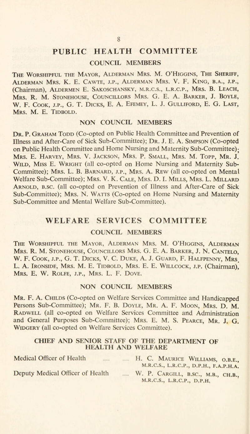 PUBLIC HEALTH COMMITTEE COUNCIL MEMBERS The Worshipful the Mayor, Alderman Mrs. M. O’Higgins, The Sheriff, Alderman Mrs. K. E. Cawte, j.p., Alderman Mrs. V. F. King, b.a., j.p., (Chairman), Aldermen E. Sakoschansky, m.r.c.s., l.r.c.p., Mrs. B. Leach, Mrs. R. M. Stonehouse, Councillors Mrs. G. E. A. Barker, J. Boyle, W. F. Cook, j.p., G. T. Dicks, E. A. Efemey, L. J. Gulliford, E. G. Last, Mrs. M. E. Tidbold. NON COUNCIL MEMBERS Dr. P. Graham Todd (Co-opted on Public Health Committee and Prevention of Illness and After-Care of Sick Sub-Committee); Dr. J. E. A. Simpson (Co-opted on Public Health Committee and Home Nursing and Maternity Sub-Committee); Mrs. E. Harvey, Mrs. V. Jackson, Mrs. P. Small, Mrs. M. Topp, Mr. J. Wild, Miss E. Wright (all co-opted on Home Nursing arid Maternity Sub- Committee); Mrs. L. B. Barnard, j.p., Mrs. A. Rew (all co-opted on Mental Welfare Sub-Committee); Mrs. V. K. Cale, Mrs. D. I. Mills, Mrs. L. Millard Arnold, b.sc. (all co-opted on Prevention of Illness and After-Care of Sick Sub-Committee); Mrs. N. Watts (Co-opted on Home Nursing and Maternity Sub-Committee and Mental Welfare Sub-Committee). WELFARE SERVICES COMMITTEE COUNCIL MEMBERS The Worshipful the Mayor, Alderman Mrs. M. O’Higgins, Alderman Mrs. R. M. Stonehouse, Councillors Mrs. G. E. A. Barker, J. N. Cantelo, W. F. Cook, j.p., G. T. Dicks, V. C. Duke, A. J. Guard, F. Halfpenny, Mrs. L. A. Ironside, Mrs. M. E. Tidbold, Mrs. E. E. Willcock, j.p. (Chairman), Mrs. E. W. Rolfe, j.p., Mrs. L. F. Dove. NON COUNCIL MEMBERS Mr. F. a. Childs (Co-opted on Welfare Services Committee and Handicapped Persons Sub-Committee); Mr. F. B. Doyle, Mr. A. F. Moon, Mrs. D. M. Radwell (all co-opted on Welfare Services Committee and Administration and General Purposes Sub-Committee); Mrs. E. M. S. Pearce, Mr. J. G. WiDGERY (all co-opted on Welfare Services Committee). CHIEF AND SENIOR STAFF OF THE DEPARTMENT OF HEALTH AND WELFARE Medical Officer of Health . H. C. Maurice Williams, o.b.e., M.R.C.S., L.R.C.P., D.P.H., F.A.P.H.A. W. P. Cargill, b.sc., m.b., ch.b., M.R.C.S., L.R.C.P., D.P.H. Deputy Medical Officer of Health