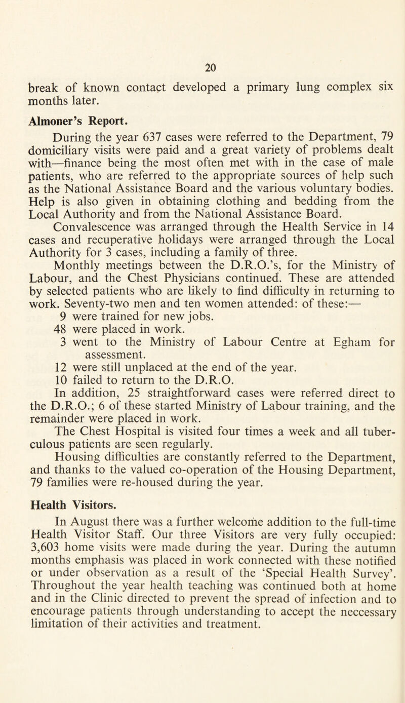 break of known contaet developed a primary lung complex six months later. Almoner’s Report. During the year 637 cases were referred to the Department, 79 domiciliary visits were paid and a great variety of problems dealt with—^finance being the most often met with in the case of male patients, who are referred to the appropriate sources of help such as the National Assistance Board and the various voluntary bodies. Help is also given in obtaining clothing and bedding from the Local Authority and from the National Assistance Board. Convalescence was arranged through the Health Service in 14 cases and recuperative holidays were arranged through the Local Authority for 3 cases, including a family of three. Monthly meetings between the D.R.O.’s, for the Ministry of Labour, and the Chest Physicians continued. These are attended by selected patients who are hkely to find difficulty in returning to work. Seventy-two men and ten women attended: of these:— 9 were trained for new jobs. 48 were placed in work. 3 went to the Ministry of Labour Centre at Egham for assessment. 12 were still unplaced at the end of the year. 10 failed to return to the D.R.O. In addition, 25 straightforward cases were referred direct to the D.R.O.; 6 of these started Ministry of Labour training, and the remainder were placed in work. The Chest Hospital is visited four times a week and all tuber¬ culous patients are seen regularly. Housing difficulties are constantly referred to the Department, and thanks to the valued co-operation of the Housing Department, 79 families were re-housed during the year. Health Visitors. In August there was a further welcorhe addition to the full-time Health Visitor Staff. Our three Visitors are very fully occupied: 3,603 home visits were made during the year. During the autumn months emphasis was placed in work connected with these notified or under observation as a result of the ‘Special Health Survey’. Throughout the year health teaching was continued both at home and in the Clinic directed to prevent the spread of infection and to encourage patients through understanding to accept the neccessary limitation of their activities and treatment.