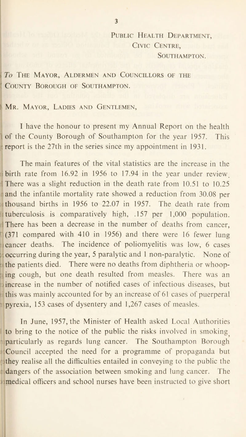 Public Health Department, Civic Centre, Southampton. To The Mayor, Aldermen and Councillors of the County Borough of Southampton. Mr. Mayor, Ladies and Gentlemen, I have the honour to present my Annual Report on the health of the County Borough of Southampton for the year 1957. This report is the 27th in the series since my appointment in 1931. The main features of the vital statistics are the increase in the birth rate from 16.92 in 1956 to 17.94 in the year under review. There was a slight reduction in the death rate from 10.51 to 10.25 and the infantile mortality rate showed a reduction from 30.08 per i thousand births in 1956 to 22.07 in 1957. The death rate from :.j tuberculosis is comparatively high, .157 per 1,000 population. There has been a decrease in the number of deaths from cancer, (371 compared with 410 in 1956) and there were 16 fewer lung i i cancer deaths. The incidence of poliomyelitis was low, 6 cases ; occurring during the year, 5 paralytic and 1 non-paralytic. None of the patients died. There were no deaths from diphtheria or whoop¬ ing cough, but one death resulted from measles. There was an increase in the number of notified cases of infectious diseases, but i this was mainly accounted for by an increase of 61 cases of puerperal pyrexia, 153 cases of dysentery and 1,267 cases of measles. # In June, 1957, the Minister of Health asked Local Authorities to bring to the notice of the public the risks involved in smoking, particularly as regards lung cancer. The Southampton Borough Council accepted the need for a programme of propaganda but They realise all the difficulties entailed in conveying to the public the dangers of the association between smoking and lung cancer. The i imedical officers and school nurses have been instructed to give short