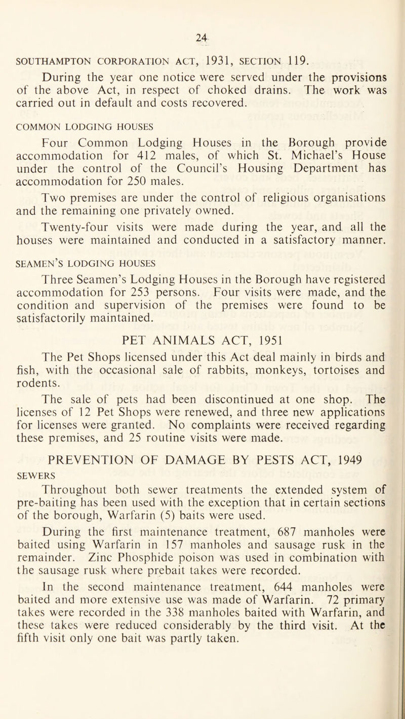 SOUTHAMPTON CORPORATION ACT, 1931, SECTION 119. During the year one notice were served under the provisions of the above Act, in respect of choked drains. The work was carried out in default and costs recovered. COMMON LODGING HOUSES Four Common Lodging Houses in the Borough provide accommodation for 412 males, of which St. Michael's House under the control of the Council’s Housing Department has accommodation for 250 males. Two premises are under the control of religious organisations and the remaining one privately owned. Twenty-four visits were made during the year, and all the houses were maintained and conducted in a satisfactory manner. seamen’s lodging houses Three Seamen’s Lodging Houses in the Borough have registered accommodation for 253 persons. Four visits were made, and the condition and supervision of the premises were found to be satisfactorily maintained. PET ANIMALS ACT, 1951 The Pet Shops licensed under this Act deal mainly in birds and fish, with the occasional sale of rabbits, monkeys, tortoises and rodents. The sale of pets had been discontinued at one shop. The licenses of 12 Pet Shops were renewed, and three new applications for licenses were granted. No complaints were received regarding these premises, and 25 routine visits were made. PREVENTION OF DAMAGE BY PESTS ACT, 1949 SEWERS Throughout both sewer treatments the extended system of pre-baiting has been used with the exception that in certain sections of the borough, Warfarin (5) baits were used. During the first maintenance treatment, 687 manholes were baited using Warfarin in 157 manholes and sausage rusk in the remainder. Zinc Phosphide poison was used in combination with the sausage rusk where prebait takes were recorded. In the second maintenance treatment, 644 manholes were baited and more extensive use was made of Warfarin. 72 primary takes were recorded in the 338 manholes baited with Warfarin, and these takes were reduced considerably by the third visit. At the fifth visit only one bait was partly taken.