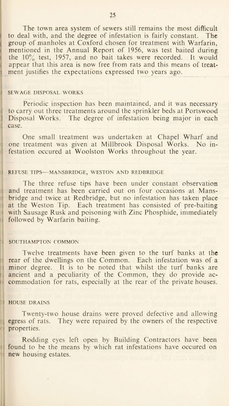 The town area system of sewers still remains the most difficult I to deal with, and the degree of infestation is fairly constant. The group of manholes at Coxford chosen for treatment with Warfarin, mentioned in the Annual Report of 1956, was test baited during the 10% test, 1957, and no bait takes were recorded. It would i appear that this area is now free from rats and this means of treat¬ ment justifies the expectations expressed two years ago. SEWAGE DISPOSAL WORKS Periodic inspection has been maintained, and it was necessary to carry out three treatments around the sprinkler beds at Portswood j Disposal Works. The degree of infestation being major in each case. One small treatment was undertaken at Chapel Wharf and one treatment was given at Millbrook Disposal Works. No in¬ festation occured at Woolston Works throughout the year. ■ i 11 i : i ! i J( |) REFUSE TIPS—MANSBRIDGE, WESTON AND REDBRIDGE The three refuse tips have been under constant observation and treatment has been carried out on four occasions at Mans- bridge and twice at Redbridge, but no infestation has taken place at the Weston Tip. Each treatment has consisted of pre-baiting with Sausage Rusk and poisoning with Zinc Phosphide, immediately followed by Warfarin baiting. SOUTHAMPTON COMMON Twelve treatments have been given to the turf banks at the rear of the dwellings on the Common. Each infestation was of a minor degree. It is to be noted that whilst the turf banks are ancient and a peculiarity of the Common, they do provide ac¬ commodation for rats, especially at the rear of the private houses. HOUSE DRAINS Twenty-two house drains were proved defective and allowing egress of rats. They were repaired by the owners of the respective properties. Rodding eyes left open by Building Contractors have been found to be the means by which rat infestations have occured on new housing estates.