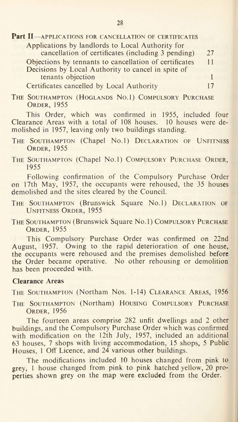 Part II —APPLICATIONS FOR CANCELLATION OF CERTIFICATES Applications by landlords to Local Authority for cancellation of certificates (including 3 pending) 27 Objections by tennants to cancellation of certificates 11 Decisions by Local Authority to cancel in spite of tenants objection 1 Certificates cancelled by Local Authority 17 The Southampton (Hoglands No.l) Compulsory Purchase Order, 1955 This Order, which was confirmed in 1955, included four Clearance Areas with a total of 108 houses. 10 houses were de¬ molished in 1957, leaving only two buildings standing. The Southampton (Chapel No.l) Declaration of Unfitness Order, 1955 The Southampton (Chapel No.l) Compulsory Purchase Order, 1955 Following confirmation of the Compulsory Purchase Order on 17th May, 1957, the occupants were rehoused, the 35 houses demolished and the sites cleared by the Council. The Southampton (Brunswick Square No.l) Declaration of Unfitness Order, 1955 The Southampton (Brunswick Square No.l) Compulsory Purchase Order, 1955 This Compulsory Purchase Order was confirmed on 22nd August, 1957. Owing to the rapid deterioration of one house, the occupants were rehoused and the premises demolished before the Order became operative. No other rehousing or demolition has been proceeded with. Clearance Areas The Southampton (Northam Nos. 1-14) Clearance Areas, 1956 The Southampton (Northam) Housing Compulsory Purchase Order, 1956 The fourteen areas comprise 282 unfit dwellings and 2 other buildings, and the Compulsory Purchase Order which was confirmed with modification on the 12th July, 1957, included an additional 63 houses, 7 shops with living accommodation, 15 shops, 5 Public Houses, 1 Off Licence, and 24 various other buildings. The modifications included 10 houses changed from pink to grey, 1 house changed from pink to pink hatched yellow, 20 pro¬ perties shown grey on the map were excluded from the Order.