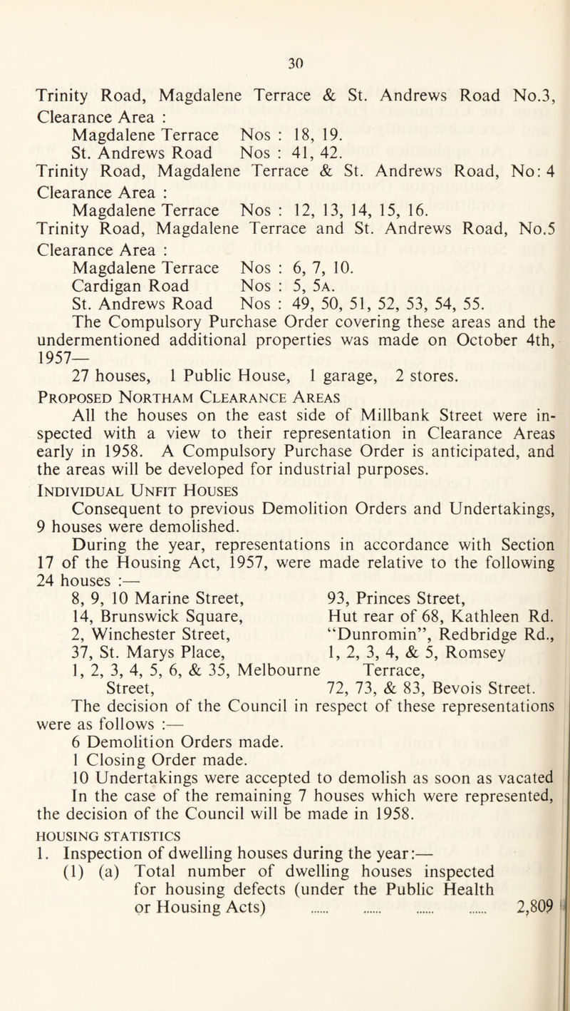 Trinity Road, Magdalene Terrace & St. Andrews Road No.3, Clearance Area : Magdalene Terrace Nos: 18,19. St. Andrews Road Nos : 41, 42. Trinity Road, Magdalene Terrace & St. Andrews Road, No: 4 Clearance Area : Magdalene Terrace Nos : 12, 13, 14, 15, 16. Trinity Road, Magdalene Terrace and St. Andrews Road, No.5 Clearance Area : Magdalene Terrace Nos : 6, 7, 10. Cardigan Road Nos : 5, 5a. St. Andrews Road Nos : 49, 50, 51, 52, 53, 54, 55. The Compulsory Purchase Order covering these areas and the undermentioned additional properties was made on October 4th, 1957— 27 houses, 1 Public House, 1 garage, 2 stores. Proposed Northam Clearance Areas All the houses on the east side of Millbank Street were in¬ spected with a view to their representation in Clearance Areas early in 1958. A Compulsory Purchase Order is anticipated, and the areas will be developed for industrial purposes. Individual Unfit Houses Consequent to previous Demolition Orders and Undertakings, 9 houses were demolished. During the year, representations in accordance with Section 17 of the Housing Act, 1957, were made relative to the following 24 houses :— 8, 9, 10 Marine Street, 14, Brunswick Square, 2, Winchester Street, 37, St. Marys Place, 1, 2, 3, 4, 5, 6, & 35, Melbourne Street, The decision of the Council in respect of these representations were as follows :— 6 Demolition Orders made. 1 Closing Order made. 10 Undertakings were accepted to demolish as soon as vacated In the case of the remaining 7 houses which were represented, the decision of the Council will be made in 1958. 93, Princes Street, Hut rear of 68, Kathleen Rd. “Dunromin”, Redbridge Rd., 1, 2, 3, 4, & 5, Romsey Terrace, 72, 73, & 83, Bevois Street. HOUSING STATISTICS 1. Inspection of dwelling houses during the year:— (1) (a) Total number of dwelling houses inspected for housing defects (under the Public Health or Housing Acts) . 2,809