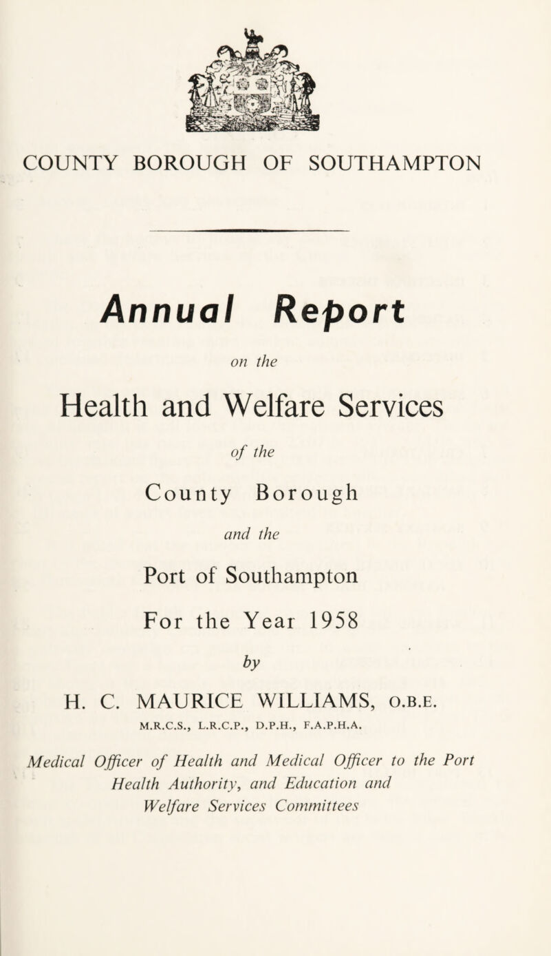 Annual Report on the Health and Welfare Services of the County Borough and the Port of Southampton For the Year 1958 by H. C. MAURICE WILLIAMS, o.b.e. M.R.C.S., L.R.C.P., D.P.H., F.A.P.H.A. Medical Officer of Health and Medical Officer to the Port Health Authority, and Education and Welfare Services Committees