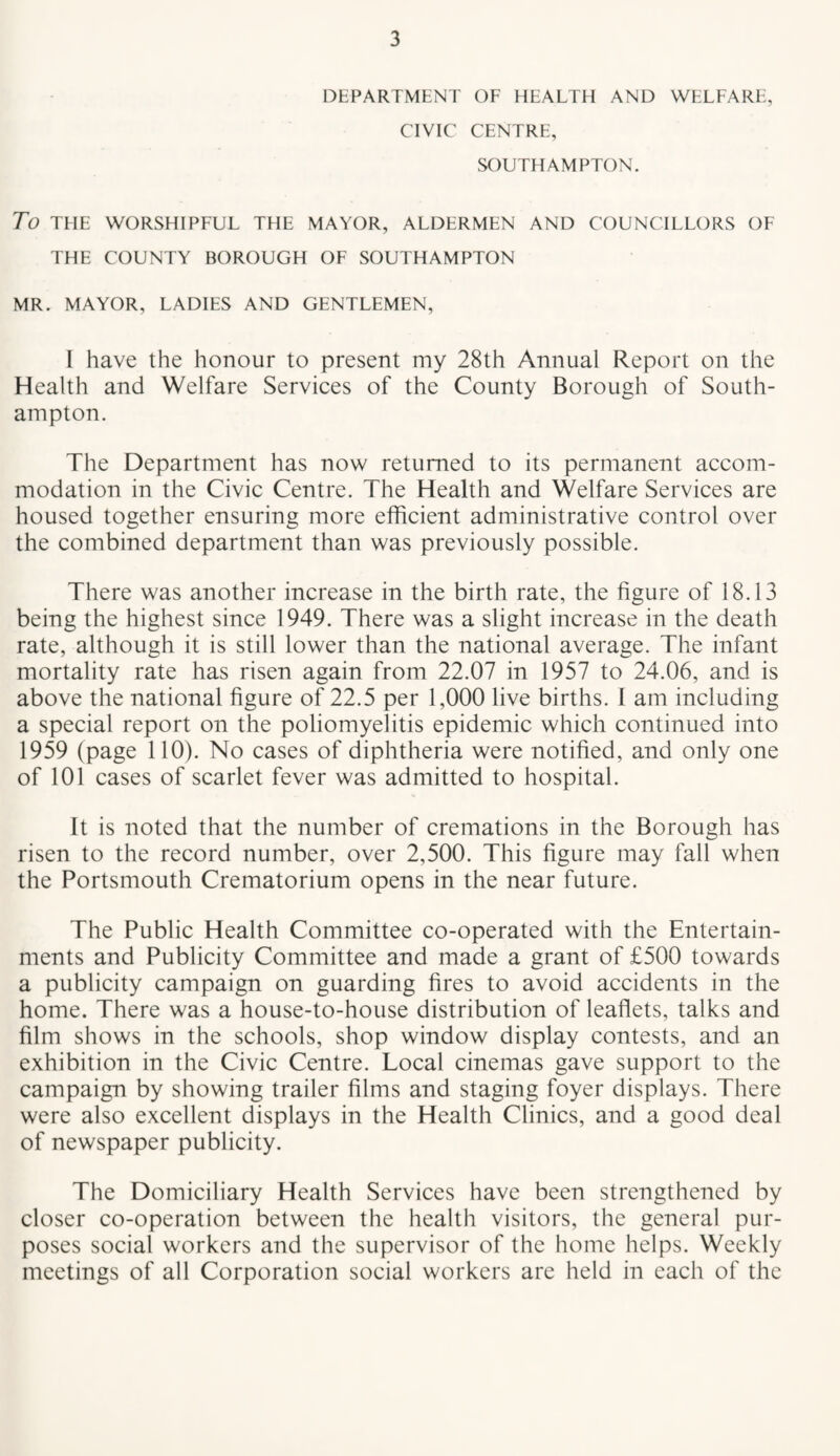 DEPARTMENT OF HEALTH AND WELFARE, CIVIC CENTRE, SOUTHAMPTON. To THE WORSHIPFUL THE MAYOR, ALDERMEN AND COUNCILLORS OF THE COUNTY BOROUGH OF SOUTHAMPTON MR. MAYOR, LADIES AND GENTLEMEN, I have the honour to present my 28th Annual Report on the Health and Welfare Services of the County Borough of South¬ ampton. The Department has now returned to its permanent accom¬ modation in the Civic Centre. The Health and Welfare Services are housed together ensuring more efficient administrative control over the combined department than was previously possible. There was another increase in the birth rate, the figure of 18.13 being the highest since 1949. There was a slight increase in the death rate, although it is still lower than the national average. The infant mortality rate has risen again from 22.07 in 1957 to 24.06, and is above the national figure of 22.5 per 1,000 live births. 1 am including a special report on the poliomyelitis epidemic which continued into 1959 (page 110). No cases of diphtheria were notified, and only one of 101 cases of scarlet fever was admitted to hospital. It is noted that the number of cremations in the Borough has risen to the record number, over 2,500. This figure may fall when the Portsmouth Crematorium opens in the near future. The Public Health Committee co-operated with the Entertain¬ ments and Publicity Committee and made a grant of £500 towards a publicity campaign on guarding fires to avoid accidents in the home. There was a house-to-house distribution of leaflets, talks and film shows in the schools, shop window display contests, and an exhibition in the Civic Centre. Local cinemas gave support to the campaign by showing trailer films and staging foyer displays. There were also excellent displays in the Health Clinics, and a good deal of newspaper publicity. The Domiciliary Health Services have been strengthened by closer co-operation between the health visitors, the general pur¬ poses social workers and the supervisor of the home helps. Weekly meetings of all Corporation social workers are held in each of the