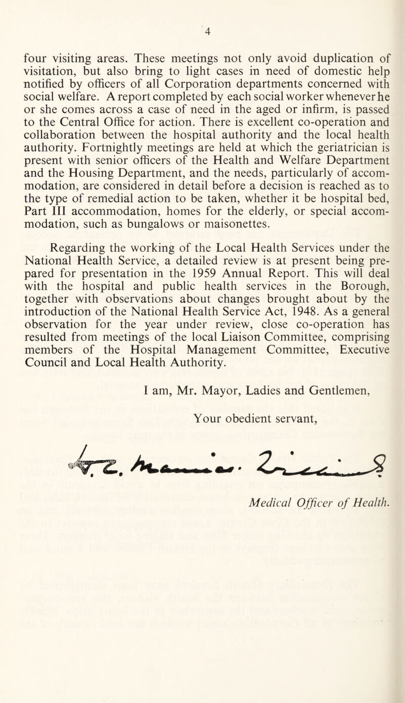 four visiting areas. These meetings not only avoid duplication of visitation, but also bring to light cases in need of domestic help notified by officers of all Corporation departments concerned with social welfare. A report completed by each social worker whenever he or she comes across a case of need in the aged or infirm, is passed to the Central Office for action. There is excellent co-operation and collaboration between the hospital authority and the local health authority. Fortnightly meetings are held at which the geriatrician is present with senior officers of the Health and Welfare Department and the Housing Department, and the needs, particularly of accom¬ modation, are considered in detail before a decision is reached as to the type of remedial action to be taken, whether it be hospital bed. Part III accommodation, homes for the elderly, or special accom¬ modation, such as bungalows or maisonettes. Regarding the working of the Local Health Services under the National Health Service, a detailed review is at present being pre¬ pared for presentation in the 1959 Annual Report. This will deal with the hospital and public health services in the Borough, together with observations about changes brought about by the introduction of the National Health Service Act, 1948. As a general observation for the year under review, close co-operation has resulted from meetings of the local Liaison Committee, comprising members of the Hospital Management Committee, Executive Council and Local Health Authority. I am, Mr. Mayor, Ladies and Gentlemen, Your obedient servant, Medical Officer of Health.