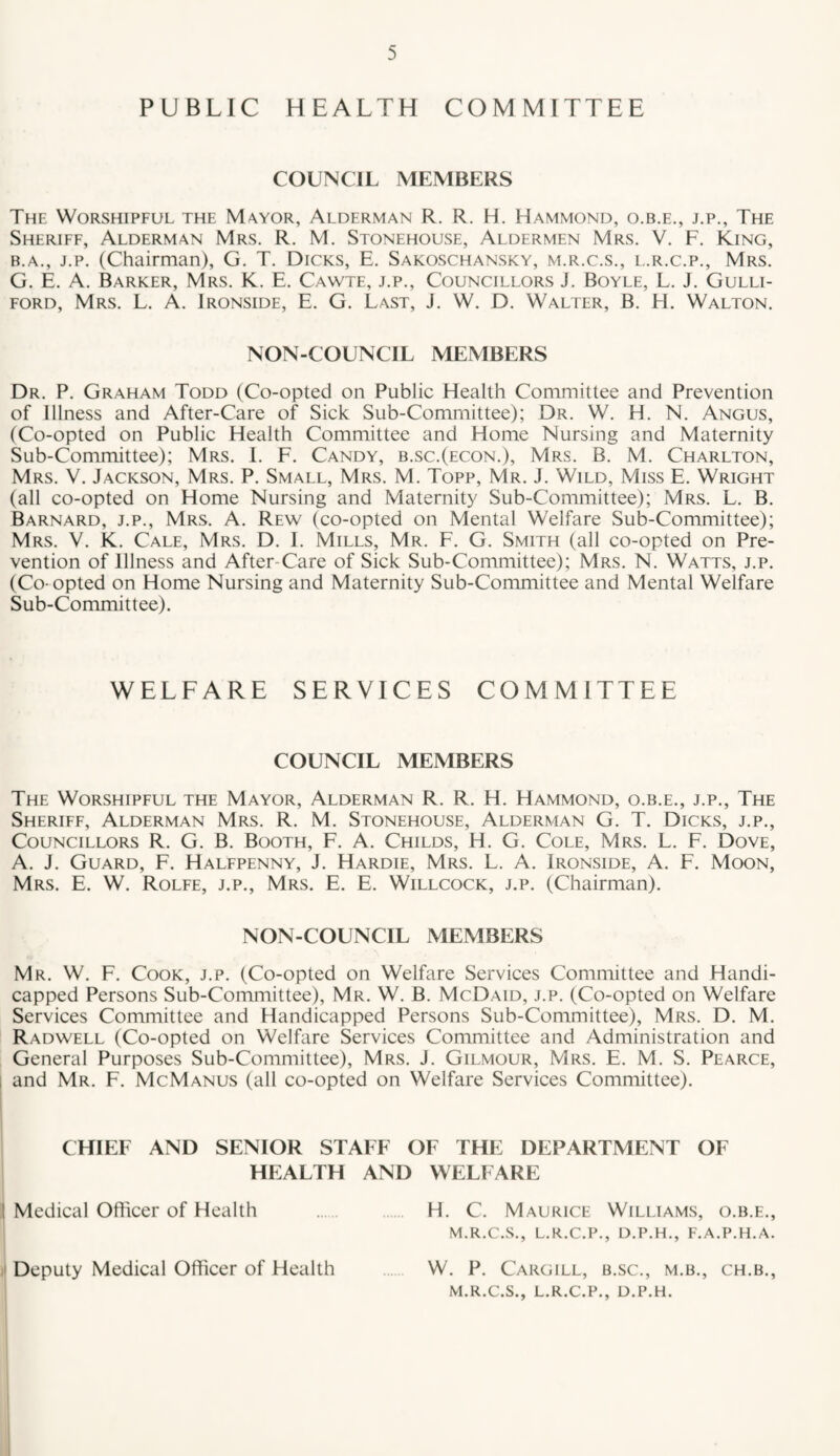 PUBLIC HEALTH COMMITTEE COUNCIL MEMBERS The Worshipful the Mayor, Alderman R. R. H. Hammond, o.b.e., j.p.. The Sheriff, Alderman Mrs. R. M. Stonehouse, Aldermen Mrs. V. F. King, B.A., J.p. (Chairman), G. T. Dicks, E. Sakoschansky, m.r.c.s., l.r.c.p., Mrs. G. E. A. Barker, Mrs. K. E. Cawte, j.p.. Councillors J. Boyle, L. J. Gulli- FORD, Mrs. L. A. Ironside, E. G. Last, J. W. D. Walter, B. H. Walton. NON-COUNCIL MEMBERS Dr. P. Graham Todd (Co-opted on Public Health Committee and Prevention of Illness and After-Care of Sick Sub-Committee); Dr. W. H. N. Angus, (Co-opted on Public Health Committee and Home Nursing and Maternity Sub-Committee); Mrs. 1. F. Candy, b.sc.(econ.), Mrs. B. M. Charlton, Mrs. V. Jackson, Mrs. P. Small, Mrs. M. Topp, Mr. J. Wild, Miss E. Wright (all co-opted on Home Nursing and Maternity Sub-Committee); Mrs. L. B. Barnard, j.p., Mrs. A. Rew (co-opted on Mental Welfare Sub-Committee); Mrs. V. K. Cale, Mrs. D. 1. Mills, Mr. E. G. Smith (all co-opted on Pre¬ vention of Illness and After-Care of Sick Sub-Committee); Mrs. N. Watts, j.p. (Co-opted on Home Nursing and Maternity Sub-Committee and Mental Welfare Sub-Committee). WELFARE SERVICES COMMITTEE COUNCIL MEMBERS The Worshipful the Mayor, Alderman R. R. H. Hammond, o.b.e., j.p.. The Sheriff, Alderman Mrs. R. M. Stonehouse, Alderman G. T. Dicks, j.p.. Councillors R. G. B. Booth, F. A. Childs, H. G. Cole, Mrs. L. F. Dove, A. J. Guard, F. Halfpenny, J. Hardie, Mrs. L. A. Ironside, A. F. Moon, Mrs. E. W. Rolfe, j.p., Mrs. E. E. Willcock, j.p. (Chairman). NON-COUNCIL MEMBERS Mr. W. F. Cook, j.p. (Co-opted on Welfare Services Committee and Handi¬ capped Persons Sub-Committee), Mr. W. B. McDaid, j.p. (Co-opted on Welfare Services Committee and Handicapped Persons Sub-Committee), Mrs. D. M. Radwell (Co-opted on Welfare Services Committee and Administration and General Purposes Sub-Committee), Mrs. J. Gilmour, Mrs. E. M. S. Pearce, and Mr. F. McManus (all co-opted on Welfare Services Committee). CHIEF AND SENIOR STAFF OF THE DEPARTMENT OF HEALTH AND WELFARE I Medical Officer of Health . H. C. Maurice Williams, o.b.e., M.R.C.S., L.R.C.P., D.P.H., F.A.P.H.A. Deputy Medical Officer of Health W. P. Cargill, b.sc., m.b., ch.b., M.R.C.S., L.R.C.P., D.P.H.