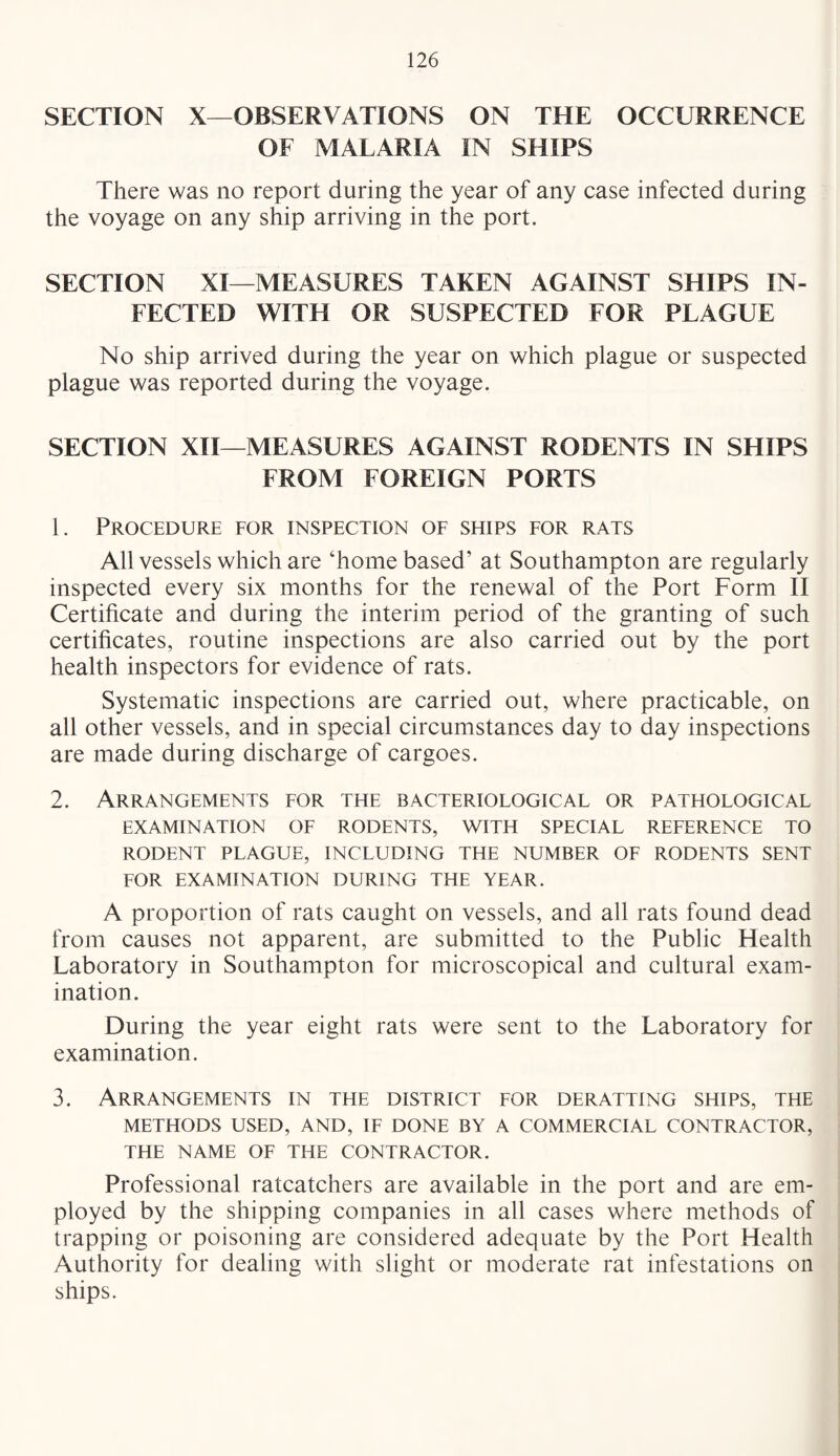 SECTION X—OBSERVATIONS ON THE OCCURRENCE OF MALARIA IN SHIPS There was no report during the year of any case infected during the voyage on any ship arriving in the port. SECTION XI—MEASURES TAKEN AGAINST SHIPS IN¬ FECTED WITH OR SUSPECTED FOR PLAGUE No ship arrived during the year on which plague or suspected plague was reported during the voyage. SECTION XII—MEASURES AGAINST RODENTS IN SHIPS FROM FOREIGN PORTS 1. Procedure for inspection of ships for rats All vessels which are ‘home based’ at Southampton are regularly inspected every six months for the renewal of the Port Form II Certihcate and during the interim period of the granting of such certificates, routine inspections are also carried out by the port health inspectors for evidence of rats. Systematic inspections are carried out, where practicable, on all other vessels, and in special circumstances day to day inspections are made during discharge of cargoes. 2. Arrangements for the bacteriological or pathological EXAMINATION OF RODENTS, WITH SPECIAL REFERENCE TO RODENT PLAGUE, INCLUDING THE NUMBER OF RODENTS SENT FOR EXAMINATION DURING THE YEAR. A proportion of rats caught on vessels, and all rats found dead from causes not apparent, are submitted to the Public Health Laboratory in Southampton for microscopical and cultural exam¬ ination. During the year eight rats were sent to the Laboratory for examination. 3. Arrangements in the district for deratting ships, the METHODS USED, AND, IF DONE BY A COMMERCIAL CONTRACTOR, THE NAME OF THE CONTRACTOR. Professional ratcatchers are available in the port and are em¬ ployed by the shipping companies in all cases where methods of trapping or poisoning are considered adequate by the Port Health Authority for dealing with slight or moderate rat infestations on ships.