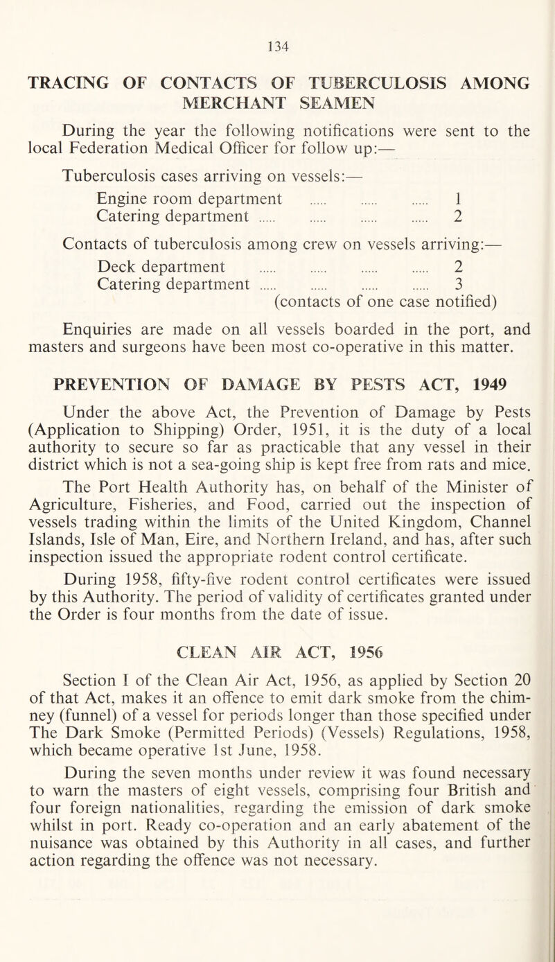 TRACING OF CONTACTS OF TUBERCULOSIS AMONG MERCHANT SEAMEN During the year the following notifications were sent to the local Federation Medical Officer for follow up:— Tuberculosis cases arriving on vessels:— Engine room department . 1 Catering department. 2 Contacts of tuberculosis among crew on vessels arriving:— Deck department . 2 Catering department. 3 (contacts of one case notified) Enquiries are made on all vessels boarded in the port, and masters and surgeons have been most co-operative in this matter. PREVENTION OF DAMAGE BY PESTS ACT, 1949 Under the above Act, the Prevention of Damage by Pests (Application to Shipping) Order, 1951, it is the duty of a local authority to secure so far as practicable that any vessel in their district which is not a sea-going ship is kept free from rats and mice. The Port Health Authority has, on behalf of the Minister of Agriculture, Fisheries, and Food, carried out the inspection of vessels trading within the limits of the United Kingdom, Channel Islands, Isle of Man, Eire, and Northern Ireland, and has, after such inspection issued the appropriate rodent control certificate. During 1958, fifty-five rodent control certificates were issued by this Authority. The period of validity of certificates granted under the Order is four months from the date of issue. CLEAN AIR ACT, 1956 Section I of the Clean Air Act, 1956, as applied by Section 20 of that Act, makes it an offence to emit dark smoke from the chim¬ ney (funnel) of a vessel for periods longer than those specified under The Dark Smoke (Permitted Periods) (Vessels) Regulations, 1958, which became operative 1st June, 1958. During the seven months under review it was found necessary to warn the masters of eight vessels, comprising four British and four foreign nationalities, regarding the emission of dark smoke whilst in port. Ready co-operation and an early abatement of the nuisance was obtained by this Authority in all cases, and further action regarding the offence was not necessary.