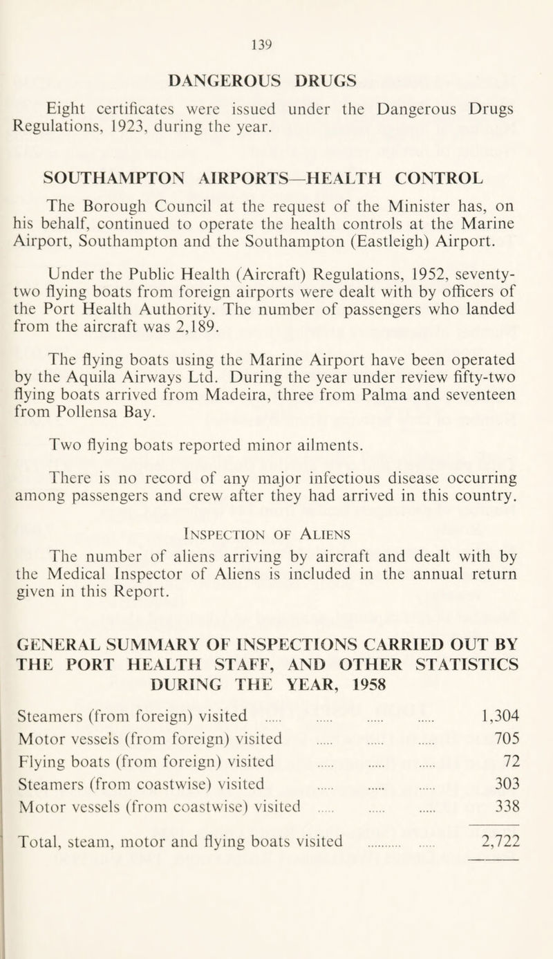 DANGEROUS DRUGS Eight certificates were issued under the Dangerous Drugs Regulations, 1923, during the year. SOUTHAMPTON AIRPORTS—HEALTH CONTROL The Borough Council at the request of the Minister has, on his behalf, continued to operate the health controls at the Marine Airport, Southampton and the Southampton (Eastleigh) Airport. Under the Public Health (Aircraft) Regulations, 1952, seventy- two flying boats from foreign airports were dealt with by officers of the Port Health Authority. The number of passengers who landed from the aircraft was 2,189. The flying boats using the Marine Airport have been operated by the Aquila Airways Ltd. During the year under review fifty-two flying boats arrived from Madeira, three from Palma and seventeen from Pollensa Bay. Two flying boats reported minor ailments. There is no record of any major infectious disease occurring among passengers and crew after they had arrived in this country. Inspection of Aliens The number of aliens arriving by aircraft and dealt with by the Medical Inspector of Aliens is included in the annual return given in this Report. GENERAL SUMMARY OF INSPECTIONS CARRIED OUT BY THE PORT HEALTH STAFF, AND OTHER STATISTICS DURING THE YEAR, 1958 Steamers (from foreign) visited . 1,304 Motor vessels (from foreign) visited . 705 Flying boats (from foreign) visited . 72 Steamers (from coastwise) visited . 303 Motor vessels (from coastwise) visited . 338 Total, steam, motor and flying boats visited . 2,722