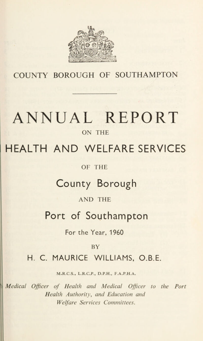 ANNUAL REPORT ON THE I HEALTH AND WELFARE SERVICES OF THE County Borough AND THE Port of Southampton For the Year, 1960 BY H. C. MAURICE WILLIAMS, O.B.E. II M.R.C.S., L.R.C.P., D.P.H., F.A.P.H.A. j Medical Officer of Health and Medical Officer to the Port Health Authority, and Education and Welfare Services Committees.
