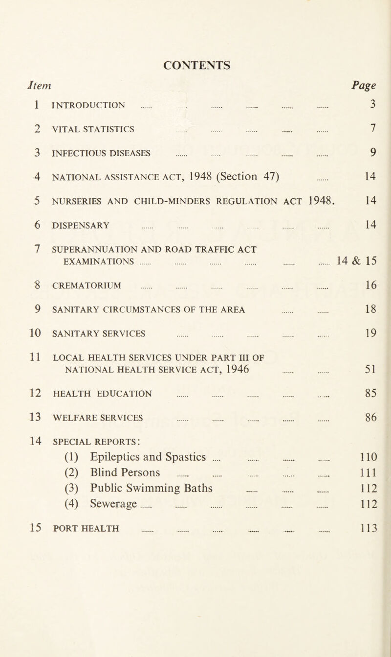 CONTENTS Item Page 1 INTRODUCTION . 3 2 VITAL STATISTICS 7 3 INFECTIOUS DISEASES . 9 4 NATIONAL ASSISTANCE ACT, 1948 (Section 47) 14 5 NURSERIES AND CHILD-MINDERS REGULATION ACT 1948. 14 6 DISPENSARY 14 7 SUPERANNUATION AND ROAD TRAFFIC ACT EXAMINATIONS . .. 14 & 15 8 CREMATORIUM . 16 9 SANITARY CIRCUMSTANCES OF THE AREA . 18 10 SANITARY SERVICES . 19 11 LOCAL HEALTH SERVICES UNDER PART III OF NATIONAL HEALTH SERVICE ACT, 1946 . 51 12 HEALTH EDUCATION . 85 13 WELFARE SERVICES 86 14 SPECIAL REPORTS: (1) Epileptics and Spastics .... .. 110 (2) Blind Persons . ... 111 (3) Public Swimming Baths .. 112 (4) Sewerage. 112