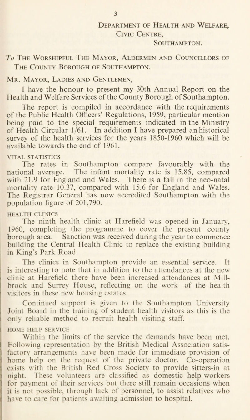 Department of Health and Welfare, Civic Centre, Southampton. To The Worshipful The Mayor, Aldermen and Councillors of The County Borough of Southampton. Mr. Mayor, Ladies and Gentlemen, I have the honour to present my 30th Annual Report on the Health and Welfare Services of the County Borough of Southampton. The report is compiled in accordance with the requirements of the Public Health Officers’ Regulations, 1959, particular mention being paid to the special requirements indicated in the Ministry of Health Circular 1/61. In addition I have prepared an historical survey of the health services for the years 1850-1960 which will be available towards the end of 1961. VITAL STATISTICS The rates in Southampton compare favourably with the national average. The infant mortality rate is 15.85, compared with 21.9 for England and Wales. There is a fall in the neo-natal mortality rate 10.37, compared with 15.6 for England and Wales. The Registrar General has now accredited Southampton with the population figure of 201,790. HEALTH CLINICS The ninth health clinic at Harefield was opened in January, 1960, completing the programme to cover the present county borough area. Sanction was received during the year to commence building the Central Health Clinic to replace the existing building in King’s Park Road. The clinics in Southampton provide an essential service. It is interesting to note that in addition to the attendances at the new clinic at Harefield there have been increased attendances at Mill- brook and Surrey House, reflecting on the work of the health visitors in these new housing estates. Continued support is given to the Southampton University Joint Board in the training of student health visitors as this is the only reliable method to recruit health visiting staff. HOME HELP SERVICE Within the limits of the service the demands have been met. Following representation by the British Medical Association satis¬ factory arrangements have been made for immediate provision of home help on the request of the private doctor. Co-operation exists with the British Red Cross Society to provide sitters-in at night. These volunteers are classified as domestic help workers for payment of their services but there still remain occasions when it is not possible, through lack of personnel, to assist relatives who have to care for patients awaiting admission to hospital.