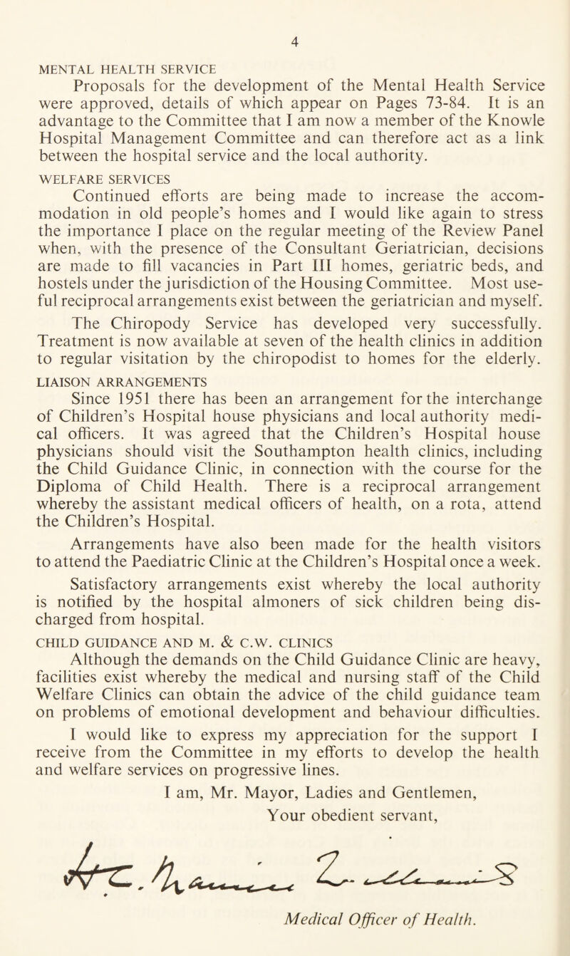 MENTAL HEALTH SERVICE Proposals for the development of the Mental Health Service were approved, details of which appear on Pages 73-84. It is an advantage to the Committee that I am now a member of the Knowle Hospital Management Committee and can therefore act as a link between the hospital service and the local authority. WELFARE SERVICES Continued elforts are being made to increase the accom¬ modation in old people’s homes and I would like again to stress the importance I place on the regular meeting of the Review Panel when, with the presence of the Consultant Geriatrician, decisions are made to fill vacancies in Part III homes, geriatric beds, and hostels under the jurisdiction of the Housing Committee. Most use¬ ful reciprocal arrangements exist between the geriatrician and myself. The Chiropody Service has developed very successfully. Treatment is now available at seven of the health clinics in addition to regular visitation by the chiropodist to homes for the elderly. LIAISON ARRANGEMENTS Since 1951 there has been an arrangement for the interchange of Children’s Hospital house physicians and local authority medi¬ cal officers. It was agreed that the Children’s Hospital house physicians should visit the Southampton health clinics, including the Child Guidance Clinic, in connection with the course for the Diploma of Child Health. There is a reciprocal arrangement whereby the assistant medical officers of health, on a rota, attend the Children’s Hospital. Arrangements have also been made for the health visitors to attend the Paediatric Clinic at the Children’s Hospital once a week. Satisfactory arrangements exist whereby the local authority is notified by the hospital almoners of sick children being dis¬ charged from hospital. CHILD GUIDANCE AND M. & C.W. CLINICS Although the demands on the Child Guidance Clinic are heavy, facilities exist whereby the medical and nursing staff of the Child Welfare Clinics can obtain the advice of the child guidance team on problems of emotional development and behaviour difficulties. I would like to express my appreciation for the support I receive from the Committee in my efforts to develop the health and welfare services on progressive lines. I am, Mr. Mayor, Ladies and Gentlemen, Your obedient servant, Medical Officer of Health.