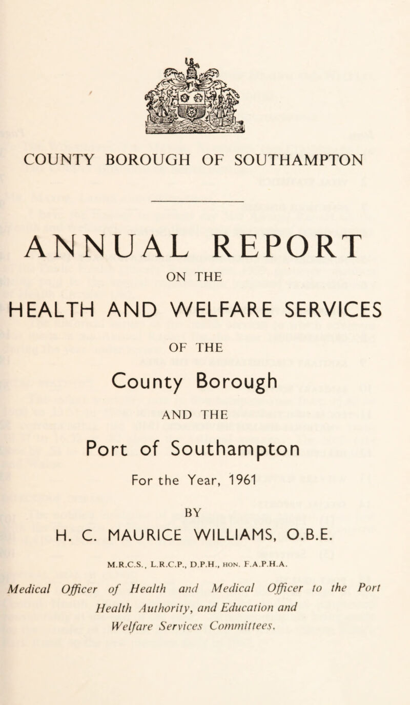 ANNUAL REPORT ON THE HEALTH AND WELFARE SERVICES OF THE County Borough AND THE Port of Southampton For the Year, 1961 BY H. C. MAURICE WILLIAMS, O.B.E. M.R.C.S., L.R.C.P., D.P.H., hon. F.A.P.H.A. Medical Officer of Health and Medical Officer to the Port Health Authority, and Education and Welfare Services Committees,