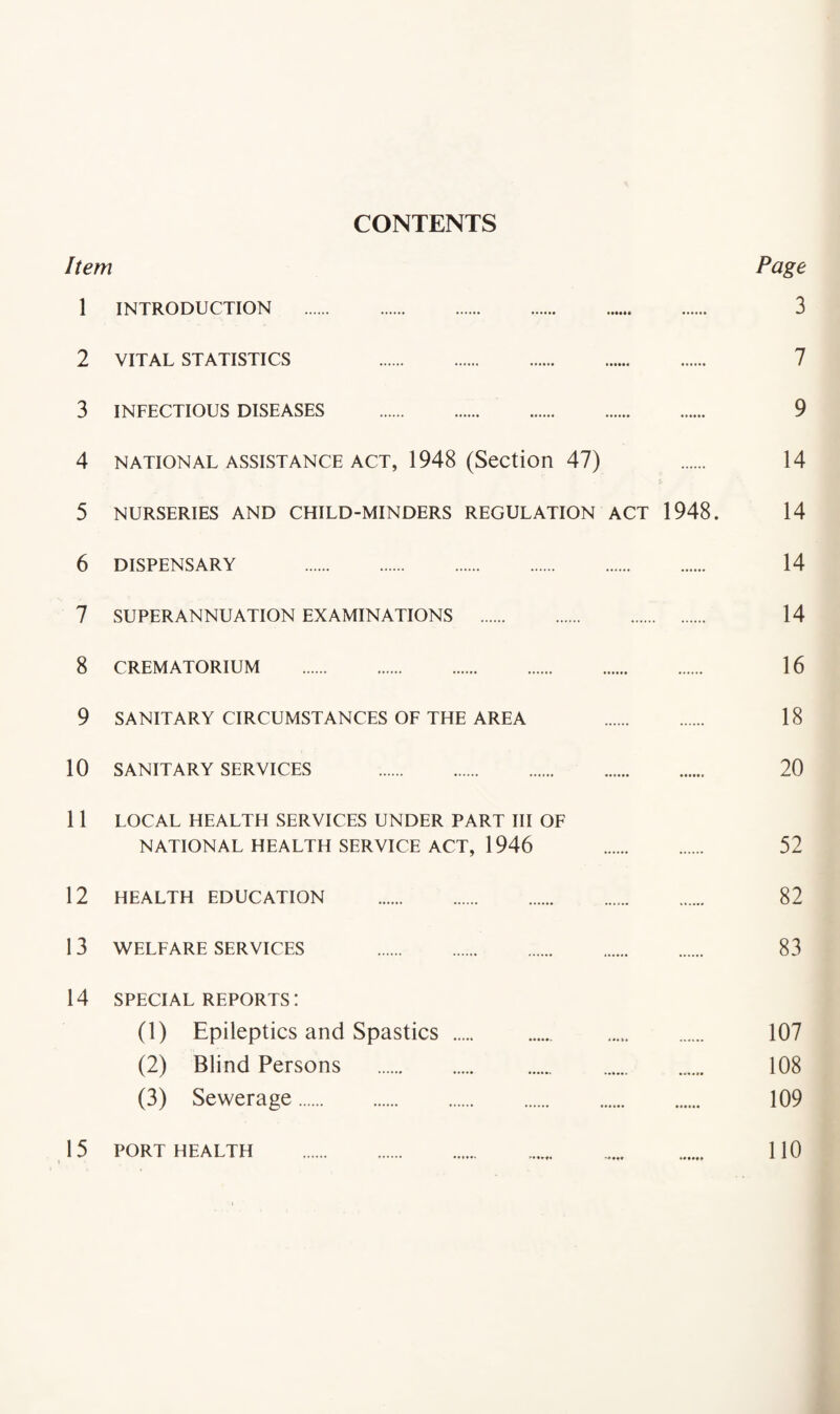 CONTENTS Item 1 INTRODUCTION . 3 2 VITAL STATISTICS 7 3 INFECTIOUS DISEASES . 9 4 NATIONAL ASSISTANCE ACT, 1948 (Section 47) 14 5 NURSERIES AND CHILD-MINDERS REGULATION ACT 1948. 14 6 DISPENSARY 14 7 SUPERANNUATION EXAMINATIONS . 14 8 CREMATORIUM . 16 9 SANITARY CIRCUMSTANCES OE THE AREA 18 10 SANITARY SERVICES . 20 11 LOCAL HEALTH SERVICES UNDER PART III OF NATIONAL HEALTH SERVICE ACT, 1946 . 52 12 HEALTH EDUCATION . 82 13 WELFARE SERVICES 83 14 SPECIAL REPORTS: (1) Epileptics and Spastics . 107 (2) Blind Persons . 108 (3) Sewerage. 109 15 PORT HEALTH . 110 1